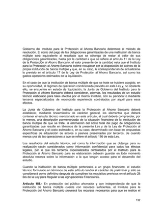 132
Gobierno del Instituto para la Protección al Ahorro Bancario determine el método de
resolución. El costo del pago de las obligaciones garantizadas de una institución de banca
múltiple será equivalente al resultado que se obtenga de restar al valor de sus
obligaciones garantizadas, hasta por la cantidad a que se refiere el artículo 11 de la Ley
de la Protección al Ahorro Bancario, el valor presente de la cantidad neta que el Instituto
para la Protección al Ahorro Bancario estime recuperar por la disposición de activos de la
propia institución de banca múltiple y que, en su caso, le corresponderían de actualizarse
lo previsto en el artículo 17 de la Ley de Protección al Ahorro Bancario, así como los
gastos operativos estimados de la liquidación.
En el caso de que la institución de banca múltiple de que se trate se hubiere acogido, en
su oportunidad, al régimen de operación condicionada previsto en esta Ley y, no obstante
ello, se encuentre en estado de liquidación, la Junta de Gobierno del Instituto para la
Protección al Ahorro Bancario deberá considerar, además, los resultados de un estudio
técnico elaborado para tales efectos por el mismo Instituto, con su personal o mediante
terceros especializados de reconocida experiencia contratados por aquél para esos
efectos.
La Junta de Gobierno del Instituto para la Protección al Ahorro Bancario deberá
establecer, mediante lineamientos de carácter general, los elementos que deberá
contener el estudio técnico mencionado en este artículo, el cual deberá comprender, por
lo menos, una descripción pormenorizada de la situación financiera de la institución de
banca múltiple de que se trate, la estimación del costo total del pago de obligaciones
garantizadas que resulte en términos de la presente Ley y de la Ley de Protección al
Ahorro Bancario y el costo estimado o, en su caso, determinado con base en propuestas
específicas de adquisición de activos o pasivos presentadas por terceros, de cuando
menos una de las operaciones a que se refiere el artículo 186 de esta Ley.
Los resultados del estudio técnico, así como la información que se obtenga para su
realización serán considerados como información confidencial para todos los efectos
legales, por lo que los terceros especializados contratados por el Instituto para la
Protección al Ahorro Bancario para su elaboración deberán guardar en todo momento
absoluta reserva sobre la información a la que tengan acceso para el desarrollo del
estudio.
Cuando la institución de banca múltiple pertenezca a un grupo financiero, el estudio
técnico formulado en términos de este artículo tendrá el carácter de preliminar y sólo se
considerará como definitivo después de cumplirse los requisitos previstos en el artículo 28
Bis de la Ley para Regular a las Agrupaciones Financieras.
Artículo 188.- En protección del público ahorrador y con independencia de que la
institución de banca múltiple cuente con recursos suficientes, el Instituto para la
Protección del Ahorro Bancario proveerá los recursos necesarios para que se realice el
 