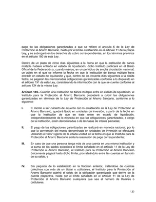 133
pago de las obligaciones garantizadas a que se refiere el artículo 6 de la Ley de
Protección al Ahorro Bancario, hasta por el límite establecido en el artículo 11 de la propia
Ley, y se subrogará en los derechos de cobro correspondientes, en los términos previstos
en el artículo 180 de esta Ley.
Dentro de un plazo de cinco días siguientes a la fecha en que la institución de banca
múltiple hubiere entrado en estado de liquidación, dicho Instituto publicará en el Diario
Oficial de la Federación y, cuando menos, en un periódico de amplia circulación nacional,
un aviso en el que se informe la fecha en que la institución de banca múltiple haya
entrado en estado de liquidación y que, dentro de los noventa días siguientes a la citada
fecha, se pagarán las mencionadas obligaciones garantizadas conforme a lo dispuesto en
el artículo 191 de esta Ley, considerando la información con la que se cuente conforme al
artículo 124 de la misma Ley.
Artículo 189.- Cuando una institución de banca múltiple entre en estado de liquidación, el
Instituto para la Protección al Ahorro Bancario procederá a cubrir las obligaciones
garantizadas en términos de la Ley de Protección al Ahorro Bancario, conforme a lo
siguiente:
I. El monto a ser cubierto de acuerdo con lo establecido en la Ley de Protección al
Ahorro Bancario, quedará fijado en unidades de inversión, a partir de la fecha en
que la institución de que se trate entre en estado de liquidación,
independientemente de la moneda en que las obligaciones garantizadas, a cargo
de la institución, estén denominadas o de las tasas de interés pactadas;
II. El pago de las obligaciones garantizadas se realizará en moneda nacional, por lo
que la conversión del monto denominado en unidades de inversión se efectuará
utilizando el valor vigente de la citada unidad en la fecha en que el Instituto para la
Protección al Ahorro Bancario emita la resolución de pago correspondiente;
III. En caso de que una persona tenga más de una cuenta en una misma institución y
la suma de los saldos excediera el límite señalado en el artículo 11 de la Ley de
Protección al Ahorro Bancario, el Instituto para la Protección al Ahorro Bancario
únicamente pagará hasta dicho límite, prorrateándolo entre las cuentas en función
de su saldo, y
IV. Sin perjuicio de lo establecido en la fracción anterior, tratándose de cuentas
colectivas con más de un titular o cotitulares, el Instituto para la Protección al
Ahorro Bancario cubrirá el saldo de la obligación garantizada que derive de la
cuenta respectiva, hasta por el límite señalado en el artículo 11 de la Ley de
Protección al Ahorro Bancario cualquiera que sea el número de titulares o
cotitulares.
 