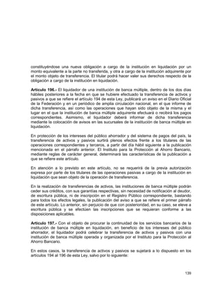 139
constituyéndose una nueva obligación a cargo de la institución en liquidación por un
monto equivalente a la parte no transferida, y otra a cargo de la institución adquirente por
el monto objeto de transferencia. El titular podrá hacer valer sus derechos respecto de la
obligación a cargo de la institución en liquidación.
Artículo 196.- El liquidador de una institución de banca múltiple, dentro de los dos días
hábiles posteriores a la fecha en que se hubiere efectuado la transferencia de activos y
pasivos a que se refiere el artículo 194 de esta Ley, publicará un aviso en el Diario Oficial
de la Federación y en un periódico de amplia circulación nacional, en el que informe de
dicha transferencia, así como las operaciones que hayan sido objeto de la misma y el
lugar en el que la institución de banca múltiple adquirente efectuará o recibirá los pagos
correspondientes. Asimismo, el liquidador deberá informar de dicha transferencia
mediante la colocación de avisos en las sucursales de la institución de banca múltiple en
liquidación.
En protección de los intereses del público ahorrador y del sistema de pagos del país, la
transferencia de activos y pasivos surtirá plenos efectos frente a los titulares de las
operaciones correspondientes y terceros, a partir del día hábil siguiente a la publicación
mencionada en el párrafo anterior. El Instituto para la Protección al Ahorro Bancario,
mediante reglas de carácter general, determinará las características de la publicación a
que se refiere este artículo.
En atención a lo previsto en este artículo, no se requerirá de la previa autorización
expresa por parte de los titulares de las operaciones pasivas a cargo de la institución en
liquidación que sean objeto de la operación de transferencia.
En la realización de transferencias de activos, las instituciones de banca múltiple podrán
ceder sus créditos, con sus garantías respectivas, sin necesidad de notificación al deudor,
de escritura pública, ni de inscripción en el Registro Público correspondiente, bastando
para todos los efectos legales, la publicación del aviso a que se refiere el primer párrafo
de este artículo. Lo anterior, sin perjuicio de que con posterioridad, en su caso, se eleve a
escritura pública y se efectúen las inscripciones que se requieran conforme a las
disposiciones aplicables.
Artículo 197.- Con el objeto de procurar la continuidad de los servicios bancarios de la
institución de banca múltiple en liquidación, en beneficio de los intereses del público
ahorrador, el liquidador podrá celebrar la transferencia de activos y pasivos con una
institución de banca múltiple operada y organizada por el Instituto para la Protección al
Ahorro Bancario.
En estos casos, la transferencia de activos y pasivos se sujetará a lo dispuesto en los
artículos 194 al 196 de esta Ley, salvo por lo siguiente:
 