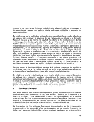 14
protejan a las instituciones de banca múltiple frente a la realización de operaciones o
transferencias de recursos que pudieran afectar su liquidez, estabilidad o solvencia, en
casos específicos.
De esta forma y con la finalidad de proteger los intereses del público ahorrador, el sistema
de pagos y para procurar la solvencia de las instituciones, se otorga a la Comisión
Nacional Bancaria y de Valores la facultad de ordenar a las instituciones de banca
múltiple requerimientos de capital adicionales a los previstos en la Ley de Instituciones de
Crédito, o bien la suspensión parcial o total de las operaciones activas con personas
relacionadas (tales como accionistas, matrices extranjeras o consorcios comerciales o
empresariales), de las transferencias, repartos de dividendos o cualquier otro beneficio
patrimonial, así como la compra de activos, con las personas que tengan influencia
significativa o ejerzan el control respecto de la institución de banca múltiple de que se
trate, o aquellas con las que éstas últimas tengan un vínculo de negocio o un vínculo
patrimonial, que estén sujetas a procedimientos de liquidación, saneamiento, resolución,
concurso, quiebra, disolución o cualquiera equivalente o bien tengan problemas que
afectan su liquidez, estabilidad o solvencia, cuando la mencionada Comisión estime que
las referidas operaciones o transferencias podrían derivar en un riesgo o afectar la
estabilidad financiera, solvencia o liquidez de alguna institución de banca múltiple.
Para tal efecto, la Comisión Nacional Bancaria y de Valores establecerá los términos y
condiciones conforme a los cuales ejercerá las atribuciones señaladas en el párrafo
anterior mediante las disposiciones de carácter general que al efecto emita.
En adición a lo anterior, esta iniciativa propone facultar a la Comisión Nacional Bancaria y
de Valores para establecer, mediante disposiciones de carácter general, medidas
aplicables a las instituciones de crédito, a efecto de incentivar la canalización de mayores
recursos al financiamiento del sector productivo. Entre dichas medidas parámetros para la
celebración de operaciones con valores que realicen dichas instituciones por cuenta
propia, pudiendo además quedar diferenciados por cada tipo de valor.
5. Gobiernos Extranjeros
Uno de los cambios estructurales más importantes que se implementaron en el sistema
financiero mexicano a principios de los años noventa, consistió en la apertura a la
inversión extranjera. Dicha liberalización ha tenido un impacto positivo en el sistema
financiero toda vez que ha incrementado significativamente el nivel de capitalización del
sistema, la competencia entre los distintos participantes, así como la innovación en los
productos financieros que se ofrecen en el mercado, entre otros beneficios.
La interacción de los sistemas financieros internacionales se ha incrementado
drásticamente en los últimos 20 años. La globalización de los servicios financieros ha
traído como consecuencia inevitable que las operaciones efectuadas por un intermediario
 