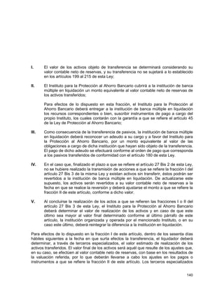 140
I. El valor de los activos objeto de transferencia se determinará considerando su
valor contable neto de reservas, y su transferencia no se sujetará a lo establecido
en los artículos 199 al 215 de esta Ley;
II. El Instituto para la Protección al Ahorro Bancario cubrirá a la institución de banca
múltiple en liquidación un monto equivalente al valor contable neto de reservas de
los activos transferidos;
Para efectos de lo dispuesto en esta fracción, el Instituto para la Protección al
Ahorro Bancario deberá entregar a la institución de banca múltiple en liquidación
los recursos correspondientes o bien, suscribir instrumentos de pago a cargo del
propio Instituto, los cuales contarán con la garantía a que se refiere el artículo 45
de la Ley de Protección al Ahorro Bancario;
III. Como consecuencia de la transferencia de pasivos, la institución de banca múltiple
en liquidación deberá reconocer un adeudo a su cargo y a favor del Instituto para
la Protección al Ahorro Bancario, por un monto equivalente al valor de las
obligaciones a cargo de dicha institución que hayan sido objeto de la transferencia.
El pago de dicho adeudo se efectuará conforme al orden de pago que corresponda
a los pasivos transferidos de conformidad con el artículo 180 de esta Ley.
IV. En el caso que, finalizado el plazo a que se refiere el artículo 27 Bis 2 de esta Ley,
no se hubiere realizado la transmisión de acciones a que se refiere la fracción I del
artículo 27 Bis 3 de la misma Ley y existan activos sin transferir, éstos podrán ser
revertidos a la institución de banca múltiple en liquidación. De actualizarse este
supuesto, los activos serán revertidos a su valor contable neto de reservas a la
fecha en que se realice la reversión y deberá ajustarse el monto a que se refiere la
fracción II de este artículo, conforme a dicho valor.
V. Al concluirse la realización de los actos a que se refieren las fracciones I o II del
artículo 27 Bis 3 de esta Ley, el Instituto para la Protección al Ahorro Bancario
deberá determinar el valor de realización de los activos y en caso de que este
último sea mayor al valor final determinado conforme al último párrafo de este
artículo, la institución organizada y operada por el mencionado Instituto, o en su
caso este último, deberá reintegrar la diferencia a la institución en liquidación.
Para efectos de lo dispuesto en la fracción I de este artículo, dentro de los sesenta días
hábiles siguientes a la fecha en que surta efectos la transferencia, el liquidador deberá
determinar, a través de terceros especializados, el valor estimado de realización de los
activos transferidos. El valor final de los activos será aquél que resulte de los ajustes que,
en su caso, se efectúen al valor contable neto de reservas, con base en los resultados de
la valuación referida, por lo que deberán llevarse a cabo los ajustes en los pagos o
instrumentos a que se refiere la fracción II de este artículo. Los terceros especializados
 