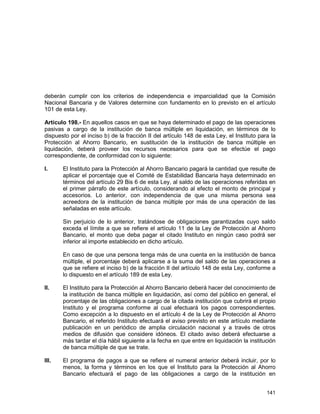 141
deberán cumplir con los criterios de independencia e imparcialidad que la Comisión
Nacional Bancaria y de Valores determine con fundamento en lo previsto en el artículo
101 de esta Ley.
Artículo 198.- En aquellos casos en que se haya determinado el pago de las operaciones
pasivas a cargo de la institución de banca múltiple en liquidación, en términos de lo
dispuesto por el inciso b) de la fracción II del artículo 148 de esta Ley, el Instituto para la
Protección al Ahorro Bancario, en sustitución de la institución de banca múltiple en
liquidación, deberá proveer los recursos necesarios para que se efectúe el pago
correspondiente, de conformidad con lo siguiente:
I. El Instituto para la Protección al Ahorro Bancario pagará la cantidad que resulte de
aplicar el porcentaje que el Comité de Estabilidad Bancaria haya determinado en
términos del artículo 29 Bis 6 de esta Ley, al saldo de las operaciones referidas en
el primer párrafo de este artículo, considerando al efecto el monto de principal y
accesorios. Lo anterior, con independencia de que una misma persona sea
acreedora de la institución de banca múltiple por más de una operación de las
señaladas en este artículo.
Sin perjuicio de lo anterior, tratándose de obligaciones garantizadas cuyo saldo
exceda el límite a que se refiere el artículo 11 de la Ley de Protección al Ahorro
Bancario, el monto que deba pagar el citado Instituto en ningún caso podrá ser
inferior al importe establecido en dicho artículo.
En caso de que una persona tenga más de una cuenta en la institución de banca
múltiple, el porcentaje deberá aplicarse a la suma del saldo de las operaciones a
que se refiere el inciso b) de la fracción II del artículo 148 de esta Ley, conforme a
lo dispuesto en el artículo 189 de esta Ley.
II. El Instituto para la Protección al Ahorro Bancario deberá hacer del conocimiento de
la institución de banca múltiple en liquidación, así como del público en general, el
porcentaje de las obligaciones a cargo de la citada institución que cubrirá el propio
Instituto y el programa conforme al cual efectuará los pagos correspondientes.
Como excepción a lo dispuesto en el artículo 4 de la Ley de Protección al Ahorro
Bancario, el referido Instituto efectuará el aviso previsto en este artículo mediante
publicación en un periódico de amplia circulación nacional y a través de otros
medios de difusión que considere idóneos. El citado aviso deberá efectuarse a
más tardar el día hábil siguiente a la fecha en que entre en liquidación la institución
de banca múltiple de que se trate.
III. El programa de pagos a que se refiere el numeral anterior deberá incluir, por lo
menos, la forma y términos en los que el Instituto para la Protección al Ahorro
Bancario efectuará el pago de las obligaciones a cargo de la institución en
 