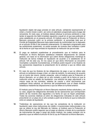 142
liquidación objeto del pago previsto en este artículo, señalando expresamente el
orden y monto inicial a cubrir, así como el calendario programado para el pago del
remanente. En todo caso, el Instituto deberá efectuar la primera exhibición a más
tardar el segundo día hábil inmediato siguiente a aquél en el que sea publicado el
aviso establecido en el presente artículo. El Instituto para la Protección al Ahorro
Bancario procurará cubrir en la primera exhibición, el porcentaje total que el
Comité de Estabilidad Bancaria haya determinado de conformidad con lo dispuesto
en el artículo 29 Bis 6 del presente ordenamiento. El calendario programado para
las exhibiciones posteriores, no podrá exceder de noventa días contados a partir
de la fecha en que haya entrado en liquidación la institución de que se trate
IV. El pago se realizará sujetándose al procedimiento que el Instituto para la
Protección al Ahorro Bancario establezca mediante disposiciones de carácter
general, con base en la información que sobre dichas obligaciones mantenga la
institución de banca múltiple en liquidación de acuerdo a lo establecido en el
artículo 124 de esta Ley. En los casos en que dicha información se encuentre
incompleta o presente inconsistencias, el Instituto podrá requerir a los titulares de
las operaciones respectivas la presentación de la solicitud a que se refiere este
artículo.
V. En caso de que los titulares de las obligaciones de pago a que se refiere este
artículo no recibieran el pago o bien, en caso de recibirlo, no estuvieran de acuerdo
con el monto del mismo, podrán presentar, ante el Instituto para la Protección al
Ahorro Bancario, en un plazo de un año contado a partir de la fecha en que la
institución entre en estado de liquidación, una solicitud de pago adjuntando a la
misma copia de los contratos, estados de cuenta u otros documentos que
justifiquen dicha solicitud, en términos del procedimiento que el citado Instituto
establezca mediante las disposiciones a que se refiere el numeral anterior.
El Instituto para la Protección al Ahorro Bancario resolverá dichas solicitudes y, en
su caso, pagará las obligaciones derivadas de las operaciones que correspondan
dentro de los noventa días siguientes a la fecha en que se hayan presentado.
Todas las acciones relativas al cobro de obligaciones indicadas en este artículo
prescribirán en un plazo de un año contado a partir de la fecha en que la institución
entre en estado de liquidación.
VI. Tratándose de operaciones en las que los acreedores de la institución en
liquidación sean otras instituciones de crédito o inversionistas institucionales a los
que se refiere la Ley del Mercado de Valores, el Instituto para la Protección al
Ahorro Bancario podrá negociar que el pago se efectúe a través de la suscripción
de instrumentos de pago a cargo del propio Instituto, los cuales contarán con la
garantía a que se refiere el artículo 45 de la Ley de Protección al Ahorro Bancario.
 