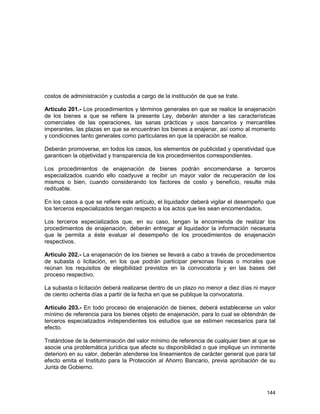 144
costos de administración y custodia a cargo de la institución de que se trate.
Artículo 201.- Los procedimientos y términos generales en que se realice la enajenación
de los bienes a que se refiere la presente Ley, deberán atender a las características
comerciales de las operaciones, las sanas prácticas y usos bancarios y mercantiles
imperantes, las plazas en que se encuentran los bienes a enajenar, así como al momento
y condiciones tanto generales como particulares en que la operación se realice.
Deberán promoverse, en todos los casos, los elementos de publicidad y operatividad que
garanticen la objetividad y transparencia de los procedimientos correspondientes.
Los procedimientos de enajenación de bienes podrán encomendarse a terceros
especializados cuando ello coadyuve a recibir un mayor valor de recuperación de los
mismos o bien, cuando considerando los factores de costo y beneficio, resulte más
redituable.
En los casos a que se refiere este artículo, el liquidador deberá vigilar el desempeño que
los terceros especializados tengan respecto a los actos que les sean encomendados.
Los terceros especializados que, en su caso, tengan la encomienda de realizar los
procedimientos de enajenación, deberán entregar al liquidador la información necesaria
que le permita a éste evaluar el desempeño de los procedimientos de enajenación
respectivos.
Artículo 202.- La enajenación de los bienes se llevará a cabo a través de procedimientos
de subasta o licitación, en los que podrán participar personas físicas o morales que
reúnan los requisitos de elegibilidad previstos en la convocatoria y en las bases del
proceso respectivo.
La subasta o licitación deberá realizarse dentro de un plazo no menor a diez días ni mayor
de ciento ochenta días a partir de la fecha en que se publique la convocatoria.
Artículo 203.- En todo proceso de enajenación de bienes, deberá establecerse un valor
mínimo de referencia para los bienes objeto de enajenación, para lo cual se obtendrán de
terceros especializados independientes los estudios que se estimen necesarios para tal
efecto.
Tratándose de la determinación del valor mínimo de referencia de cualquier bien al que se
asocie una problemática jurídica que afecte su disponibilidad o que implique un inminente
deterioro en su valor, deberán atenderse los lineamientos de carácter general que para tal
efecto emita el Instituto para la Protección al Ahorro Bancario, previa aprobación de su
Junta de Gobierno.
 