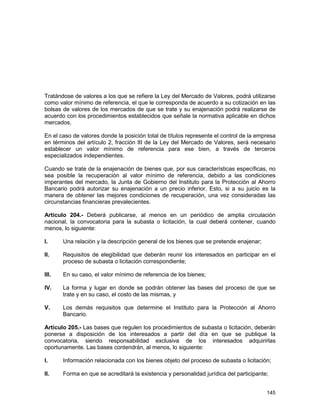 145
Tratándose de valores a los que se refiere la Ley del Mercado de Valores, podrá utilizarse
como valor mínimo de referencia, el que le corresponda de acuerdo a su cotización en las
bolsas de valores de los mercados de que se trate y su enajenación podrá realizarse de
acuerdo con los procedimientos establecidos que señale la normativa aplicable en dichos
mercados.
En el caso de valores donde la posición total de títulos represente el control de la empresa
en términos del artículo 2, fracción III de la Ley del Mercado de Valores, será necesario
establecer un valor mínimo de referencia para ese bien, a través de terceros
especializados independientes.
Cuando se trate de la enajenación de bienes que, por sus características específicas, no
sea posible la recuperación al valor mínimo de referencia, debido a las condiciones
imperantes del mercado, la Junta de Gobierno del Instituto para la Protección al Ahorro
Bancario podrá autorizar su enajenación a un precio inferior. Esto, si a su juicio es la
manera de obtener las mejores condiciones de recuperación, una vez consideradas las
circunstancias financieras prevalecientes.
Artículo 204.- Deberá publicarse, al menos en un periódico de amplia circulación
nacional, la convocatoria para la subasta o licitación, la cual deberá contener, cuando
menos, lo siguiente:
I. Una relación y la descripción general de los bienes que se pretende enajenar;
II. Requisitos de elegibilidad que deberán reunir los interesados en participar en el
proceso de subasta o licitación correspondiente;
III. En su caso, el valor mínimo de referencia de los bienes;
IV. La forma y lugar en donde se podrán obtener las bases del proceso de que se
trate y en su caso, el costo de las mismas, y
V. Los demás requisitos que determine el Instituto para la Protección al Ahorro
Bancario.
Artículo 205.- Las bases que regulen los procedimientos de subasta o licitación, deberán
ponerse a disposición de los interesados a partir del día en que se publique la
convocatoria, siendo responsabilidad exclusiva de los interesados adquirirlas
oportunamente. Las bases contendrán, al menos, lo siguiente:
I. Información relacionada con los bienes objeto del proceso de subasta o licitación;
II. Forma en que se acreditará la existencia y personalidad jurídica del participante;
 