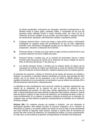 147
de dichos apoderados, incluyendo sus cónyuges, parientes consanguíneos o por
afinidad hasta el cuarto grado, parientes civiles, o sociedades de las que las
personas antes referidas formen o hayan formado parte, así como los de la
institución de banca múltiple de que se trate, que esté sujeta a cualquier proceso
de saneamiento, liquidación, administración cautelar o liquidación judicial;
II. Cualquier persona física o moral que tenga o haya tenido acceso a información
privilegiada en cualquier etapa del procedimiento de que se trate, debiéndose
entender como información privilegiada aquélla que se relacione o vincule con la
preparación, valuación o colocación de los bienes;
III. Personas físicas o morales que sean parte en algún proceso jurisdiccional en que
la propia institución de banca múltiple sea parte;
IV. Personas físicas o morales que, en su carácter de accionistas, formen o hayan
formado parte del grupo de control de la institución de banca múltiple de que se
trate, en términos del artículo 17 de esta Ley, y
V. Las demás personas físicas o morales que se ubiquen dentro de alguno de los
supuestos de conflicto de interés que determine la Junta de Gobierno del Instituto
para la Protección al Ahorro Bancario, mediante disposiciones de carácter general.
Al presentar las posturas u ofertas en términos de las bases del proceso de subasta o
licitación, los postores u oferentes deberán manifestar por escrito, bajo protesta de decir
verdad, que no se ubican en los supuestos a que se refiere el párrafo anterior o en
aquéllos contenidos en la convocatoria o en las bases a que se refieren los artículos 204 y
205 del presente ordenamiento, respectivamente.
La falsedad en esta manifestación será causa de nulidad de cualquier adjudicación que
resulte de la aceptación de la postura de que se trate, sin perjuicio de las
responsabilidades que resulten. En este caso, podrán adjudicarse los bienes de que se
trate, a aquel participante que haya ofrecido la segunda mejor postura, siempre y cuando
ésta sea igual o superior al valor mínimo de referencia, sin necesidad de llevar a cabo un
nuevo procedimiento. En su defecto, la subasta o licitación se tendrá por no realizada. En
cualquier caso, se hará efectiva la garantía correspondiente en beneficio de la institución
de banca múltiple.
Artículo 208.- En cualquier proceso de subasta o licitación, una vez declarado el
participante ganador, éste deberá suscribir el convenio respectivo, de lo contrario se
descartará su postura y se podrán asignar los bienes de que se trate a aquel participante
que haya ofrecido la segunda mejor postura, siempre y cuando ésta se encuentre por
encima del valor mínimo de referencia, sin necesidad de realizar un nuevo procedimiento.
En este caso, se hará efectiva la garantía correspondiente en beneficio del enajenante.
 