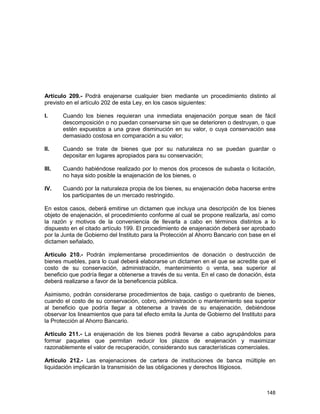 148
Artículo 209.- Podrá enajenarse cualquier bien mediante un procedimiento distinto al
previsto en el artículo 202 de esta Ley, en los casos siguientes:
I. Cuando los bienes requieran una inmediata enajenación porque sean de fácil
descomposición o no puedan conservarse sin que se deterioren o destruyan, o que
estén expuestos a una grave disminución en su valor, o cuya conservación sea
demasiado costosa en comparación a su valor;
II. Cuando se trate de bienes que por su naturaleza no se puedan guardar o
depositar en lugares apropiados para su conservación;
III. Cuando habiéndose realizado por lo menos dos procesos de subasta o licitación,
no haya sido posible la enajenación de los bienes, o
IV. Cuando por la naturaleza propia de los bienes, su enajenación deba hacerse entre
los participantes de un mercado restringido.
En estos casos, deberá emitirse un dictamen que incluya una descripción de los bienes
objeto de enajenación, el procedimiento conforme al cual se propone realizarla, así como
la razón y motivos de la conveniencia de llevarla a cabo en términos distintos a lo
dispuesto en el citado artículo 199. El procedimiento de enajenación deberá ser aprobado
por la Junta de Gobierno del Instituto para la Protección al Ahorro Bancario con base en el
dictamen señalado.
Artículo 210.- Podrán implementarse procedimientos de donación o destrucción de
bienes muebles, para lo cual deberá elaborarse un dictamen en el que se acredite que el
costo de su conservación, administración, mantenimiento o venta, sea superior al
beneficio que podría llegar a obtenerse a través de su venta. En el caso de donación, ésta
deberá realizarse a favor de la beneficencia pública.
Asimismo, podrán considerarse procedimientos de baja, castigo o quebranto de bienes,
cuando el costo de su conservación, cobro, administración o mantenimiento sea superior
al beneficio que podría llegar a obtenerse a través de su enajenación, debiéndose
observar los lineamientos que para tal efecto emita la Junta de Gobierno del Instituto para
la Protección al Ahorro Bancario.
Artículo 211.- La enajenación de los bienes podrá llevarse a cabo agrupándolos para
formar paquetes que permitan reducir los plazos de enajenación y maximizar
razonablemente el valor de recuperación, considerando sus características comerciales.
Artículo 212.- Las enajenaciones de cartera de instituciones de banca múltiple en
liquidación implicarán la transmisión de las obligaciones y derechos litigiosos.
 