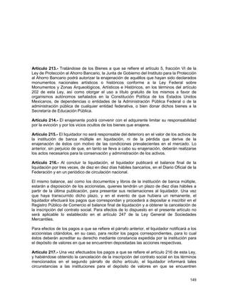 149
Artículo 213.- Tratándose de los Bienes a que se refiere el artículo 5, fracción VI de la
Ley de Protección al Ahorro Bancario, la Junta de Gobierno del Instituto para la Protección
al Ahorro Bancario podrá autorizar la enajenación de aquéllos que hayan sido declarados
monumentos nacionales artísticos o históricos conforme a la Ley Federal sobre
Monumentos y Zonas Arqueológicos, Artísticos e Históricos, en los términos del artículo
202 de esta Ley, así como otorgar el uso a título gratuito de los mismos a favor de
organismos autónomos señalados en la Constitución Política de los Estados Unidos
Mexicanos, de dependencias o entidades de la Administración Pública Federal o de la
administración pública de cualquier entidad federativa, o bien donar dichos bienes a la
Secretaría de Educación Pública.
Artículo 214.- El enajenante podrá convenir con el adquirente limitar su responsabilidad
por la evicción y por los vicios ocultos de los bienes que enajene.
Artículo 215.- El liquidador no será responsable del deterioro en el valor de los activos de
la institución de banca múltiple en liquidación, ni de la pérdida que derive de la
enajenación de éstos con motivo de las condiciones prevalecientes en el mercado. Lo
anterior, sin perjuicio de que, en tanto se lleva a cabo su enajenación, deberán realizarse
los actos necesarios para la conservación y administración de los activos.
Artículo 216.- Al concluir la liquidación, el liquidador publicará el balance final de la
liquidación por tres veces, de diez en diez días hábiles bancarios, en el Diario Oficial de la
Federación y en un periódico de circulación nacional.
El mismo balance, así como los documentos y libros de la institución de banca múltiple,
estarán a disposición de los accionistas, quienes tendrán un plazo de diez días hábiles a
partir de la última publicación, para presentar sus reclamaciones al liquidador. Una vez
que haya transcurrido dicho plazo, y en el evento de que hubiera un remanente, el
liquidador efectuará los pagos que correspondan y procederá a depositar e inscribir en el
Registro Público de Comercio el balance final de liquidación y a obtener la cancelación de
la inscripción del contrato social. Para efectos de lo dispuesto en el presente artículo no
será aplicable lo establecido en el artículo 247 de la Ley General de Sociedades
Mercantiles.
Para efectos de los pagos a que se refiere el párrafo anterior, el liquidador notificará a los
accionistas citándolos, en su caso, para recibir los pagos correspondientes, para lo cual
éstos deberán acreditar su derecho mediante constancia expedida por la institución para
el depósito de valores en que se encuentren depositadas las acciones respectivas.
Artículo 217.- Una vez efectuados los pagos a que se refiere el artículo 216 de esta Ley,
y habiéndose obtenido la cancelación de la inscripción del contrato social en los términos
mencionados en el segundo párrafo de dicho artículo, el liquidador informará tales
circunstancias a las instituciones para el depósito de valores en que se encuentren
 