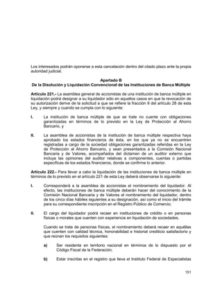 151
Los interesados podrán oponerse a esta cancelación dentro del citado plazo ante la propia
autoridad judicial.
Apartado B
De la Disolución y Liquidación Convencional de las Instituciones de Banca Múltiple
Artículo 221.- La asamblea general de accionistas de una institución de banca múltiple en
liquidación podrá designar a su liquidador sólo en aquellos casos en que la revocación de
su autorización derive de la solicitud a que se refiere la fracción II del artículo 28 de esta
Ley, y siempre y cuando se cumpla con lo siguiente:
I. La institución de banca múltiple de que se trate no cuente con obligaciones
garantizadas en términos de lo previsto en la Ley de Protección al Ahorro
Bancario, y
II. La asamblea de accionistas de la institución de banca múltiple respectiva haya
aprobado los estados financieros de ésta, en los que ya no se encuentren
registradas a cargo de la sociedad obligaciones garantizadas referidas en la Ley
de Protección al Ahorro Bancario, y sean presentados a la Comisión Nacional
Bancaria y de Valores, acompañados del dictamen de un auditor externo que
incluya las opiniones del auditor relativas a componentes, cuentas o partidas
específicas de los estados financieros, donde se confirme lo anterior.
Artículo 222.- Para llevar a cabo la liquidación de las instituciones de banca múltiple en
términos de lo previsto en el artículo 221 de esta Ley deberá observarse lo siguiente:
I. Corresponderá a la asamblea de accionistas el nombramiento del liquidador. Al
efecto, las instituciones de banca múltiple deberán hacer del conocimiento de la
Comisión Nacional Bancaria y de Valores el nombramiento del liquidador, dentro
de los cinco días hábiles siguientes a su designación, así como el inicio del trámite
para su correspondiente inscripción en el Registro Público de Comercio;
II. El cargo del liquidador podrá recaer en instituciones de crédito o en personas
físicas o morales que cuenten con experiencia en liquidación de sociedades.
Cuando se trate de personas físicas, el nombramiento deberá recaer en aquéllas
que cuenten con calidad técnica, honorabilidad e historial crediticio satisfactorio y
que reúnan los requisitos siguientes:
a) Ser residente en territorio nacional en términos de lo dispuesto por el
Código Fiscal de la Federación;
b) Estar inscritas en el registro que lleva el Instituto Federal de Especialistas
 