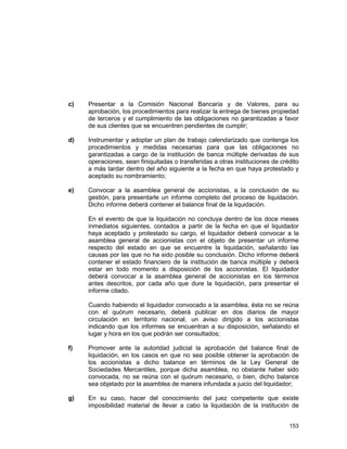 153
c) Presentar a la Comisión Nacional Bancaria y de Valores, para su
aprobación, los procedimientos para realizar la entrega de bienes propiedad
de terceros y el cumplimiento de las obligaciones no garantizadas a favor
de sus clientes que se encuentren pendientes de cumplir;
d) Instrumentar y adoptar un plan de trabajo calendarizado que contenga los
procedimientos y medidas necesarias para que las obligaciones no
garantizadas a cargo de la institución de banca múltiple derivadas de sus
operaciones, sean finiquitadas o transferidas a otras instituciones de crédito
a más tardar dentro del año siguiente a la fecha en que haya protestado y
aceptado su nombramiento;
e) Convocar a la asamblea general de accionistas, a la conclusión de su
gestión, para presentarle un informe completo del proceso de liquidación.
Dicho informe deberá contener el balance final de la liquidación.
En el evento de que la liquidación no concluya dentro de los doce meses
inmediatos siguientes, contados a partir de la fecha en que el liquidador
haya aceptado y protestado su cargo, el liquidador deberá convocar a la
asamblea general de accionistas con el objeto de presentar un informe
respecto del estado en que se encuentre la liquidación, señalando las
causas por las que no ha sido posible su conclusión. Dicho informe deberá
contener el estado financiero de la institución de banca múltiple y deberá
estar en todo momento a disposición de los accionistas. El liquidador
deberá convocar a la asamblea general de accionistas en los términos
antes descritos, por cada año que dure la liquidación, para presentar el
informe citado.
Cuando habiendo el liquidador convocado a la asamblea, ésta no se reúna
con el quórum necesario, deberá publicar en dos diarios de mayor
circulación en territorio nacional, un aviso dirigido a los accionistas
indicando que los informes se encuentran a su disposición, señalando el
lugar y hora en los que podrán ser consultados;
f) Promover ante la autoridad judicial la aprobación del balance final de
liquidación, en los casos en que no sea posible obtener la aprobación de
los accionistas a dicho balance en términos de la Ley General de
Sociedades Mercantiles, porque dicha asamblea, no obstante haber sido
convocada, no se reúna con el quórum necesario, o bien, dicho balance
sea objetado por la asamblea de manera infundada a juicio del liquidador;
g) En su caso, hacer del conocimiento del juez competente que existe
imposibilidad material de llevar a cabo la liquidación de la institución de
 