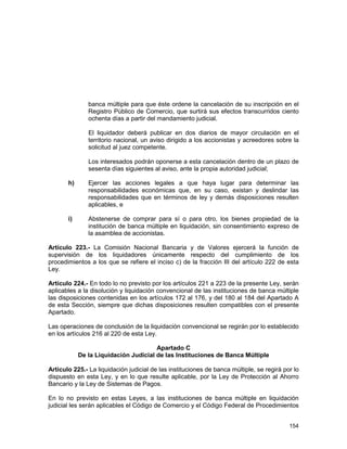 154
banca múltiple para que éste ordene la cancelación de su inscripción en el
Registro Público de Comercio, que surtirá sus efectos transcurridos ciento
ochenta días a partir del mandamiento judicial.
El liquidador deberá publicar en dos diarios de mayor circulación en el
territorio nacional, un aviso dirigido a los accionistas y acreedores sobre la
solicitud al juez competente.
Los interesados podrán oponerse a esta cancelación dentro de un plazo de
sesenta días siguientes al aviso, ante la propia autoridad judicial;
h) Ejercer las acciones legales a que haya lugar para determinar las
responsabilidades económicas que, en su caso, existan y deslindar las
responsabilidades que en términos de ley y demás disposiciones resulten
aplicables, e
i) Abstenerse de comprar para sí o para otro, los bienes propiedad de la
institución de banca múltiple en liquidación, sin consentimiento expreso de
la asamblea de accionistas.
Artículo 223.- La Comisión Nacional Bancaria y de Valores ejercerá la función de
supervisión de los liquidadores únicamente respecto del cumplimiento de los
procedimientos a los que se refiere el inciso c) de la fracción III del artículo 222 de esta
Ley.
Artículo 224.- En todo lo no previsto por los artículos 221 a 223 de la presente Ley, serán
aplicables a la disolución y liquidación convencional de las instituciones de banca múltiple
las disposiciones contenidas en los artículos 172 al 176, y del 180 al 184 del Apartado A
de esta Sección, siempre que dichas disposiciones resulten compatibles con el presente
Apartado.
Las operaciones de conclusión de la liquidación convencional se regirán por lo establecido
en los artículos 216 al 220 de esta Ley.
Apartado C
De la Liquidación Judicial de las Instituciones de Banca Múltiple
Artículo 225.- La liquidación judicial de las instituciones de banca múltiple, se regirá por lo
dispuesto en esta Ley, y en lo que resulte aplicable, por la Ley de Protección al Ahorro
Bancario y la Ley de Sistemas de Pagos.
En lo no previsto en estas Leyes, a las instituciones de banca múltiple en liquidación
judicial les serán aplicables el Código de Comercio y el Código Federal de Procedimientos
 