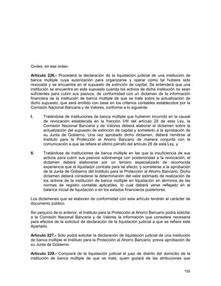 155
Civiles, en ese orden.
Artículo 226.- Procederá la declaración de la liquidación judicial de una institución de
banca múltiple cuya autorización para organizarse y operar como tal hubiere sido
revocada y se encuentre en el supuesto de extinción de capital. Se entenderá que una
institución se encuentra en este supuesto cuando los activos de dicha institución no sean
suficientes para cubrir sus pasivos, de conformidad con un dictamen de la información
financiera de la institución de banca múltiple de que se trate sobre la actualización de
dicho supuesto, que será emitido con base en los criterios contables establecidos por la
Comisión Nacional Bancaria y de Valores, conforme a lo siguiente:
I. Tratándose de instituciones de banca múltiple que hubieren incurrido en la causal
de revocación establecida en la fracción VIII del artículo 28 de esta Ley, la
Comisión Nacional Bancaria y de Valores deberá elaborar el dictamen sobre la
actualización del supuesto de extinción de capital y someterlo a la aprobación de
su Junta de Gobierno. Una vez aprobado dicho dictamen, deberá remitirse al
Instituto para la Protección al Ahorro Bancario de manera conjunta con la
comunicación a que se refiere el último párrafo del artículo 28 de esta Ley, y
II. Tratándose de instituciones de banca múltiple en las que la insuficiencia de sus
activos para cubrir sus pasivos sobrevenga con posterioridad a la revocación, el
dictamen deberá elaborarse por un tercero especializado de reconocida
experiencia que el liquidador contrate para tal efecto, y someterse a la aprobación
de la Junta de Gobierno del Instituto para la Protección al Ahorro Bancario. Dicho
dictamen deberá considerar la determinación del valor estimado de realización de
los activos de la institución de banca múltiple en liquidación en términos de las
normas de registro contable aplicables, lo cual deberá verse reflejado en el
balance inicial de liquidación o en los estados financieros posteriores.
Los dictámenes que se elaboren de conformidad con este artículo tendrán el carácter de
documento público.
Sin perjuicio de lo anterior, el Instituto para la Protección al Ahorro Bancario podrá solicitar
a la Comisión Nacional Bancaria y de Valores la información que considere necesaria
para efectos de la solicitud de declaración de la liquidación judicial a que se refiere este
Apartado.
Artículo 227.- Sólo podrá solicitar la declaración de liquidación judicial de una institución
de banca múltiple el Instituto para la Protección al Ahorro Bancario, previa aprobación de
su Junta de Gobierno.
Artículo 228.- Conocerá de la liquidación judicial el juez de distrito del domicilio de la
institución de banca múltiple de que se trate, quien gozará de las atribuciones que
 