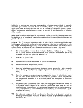 157
institución en general, así como del orden público e interés social, dictará de plano la
sentencia que declare el inicio de la liquidación judicial, en un plazo máximo de
veinticuatro horas. En caso de que la solicitud no cumpla con los requisitos mencionados,
el juez prevendrá al solicitante para que en un término de veinticuatro horas subsane
dicha omisión.
Sólo podrá negarse la declaración de la liquidación judicial en el evento de que la solicitud
correspondiente no cumpla con los requisitos establecidos en los artículos indicados en el
párrafo anterior.
Artículo 232.- En la sentencia de declaración de la liquidación judicial se señalará que el
Instituto para la Protección al Ahorro Bancario, de conformidad con lo establecido en esta
Ley, fungirá como liquidador judicial y podrá realizar las operaciones a que se refiere el
Apartado A de la presente Sección. Adicionalmente, deberá contener lo siguiente:
I. La denominación y domicilio de la institución de banca múltiple de que se trate y,
en su caso, aquéllos correspondientes a la sociedad controladora del grupo
financiero del cual sea integrante la institución;
II. La fecha en que se dicte;
III. La fundamentación de la sentencia en términos de esta Ley;
IV. La declaración de la liquidación judicial;
V. La orden al liquidador de entregar al liquidador judicial la posesión y administración
de los bienes y derechos que integran el patrimonio de la institución de que se
trate;
VI. La orden a las personas que tengan en su posesión bienes de la institución, salvo
los que estén afectos a ejecución de una sentencia ejecutoria para el cumplimiento
de obligaciones anteriores a la liquidación judicial, de entregarlos al liquidador
judicial;
VII. La prohibición a los deudores de la institución de pagarle o entregarle bienes sin
autorización del liquidador judicial, con apercibimiento de doble pago en caso de
desobediencia. Lo anterior no será aplicable a los pagos que se realicen conforme
al segundo párrafo del artículo 167 de la presente Ley, y en términos de la Ley de
Sistemas de Pagos;
VIII. La orden de suspender todo mandamiento de embargo o ejecución contra los
bienes y derechos de la institución de banca múltiple. No procederá la suspensión
tratándose de:
 
