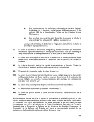158
a) Los mandamientos de embargo o ejecución de carácter laboral,
tratándose de lo dispuesto en la fracción XXIII del apartado A del
artículo 123 de la Constitución Política de los Estados Unidos
Mexicanos, y
b) Los créditos con garantía real, debiendo observarse al efecto lo
dispuesto por los artículos 259 y 260 de la presente Ley
Lo dispuesto en la Ley de Sistemas de Pagos será aplicable no obstante lo
previsto en la presente fracción.
IX. La orden a las oficinas de correos, telégrafos y demás empresas que transmitan
información o presten el servicio de entrega de documentos, para que se entregue
al liquidador judicial la correspondencia de la institución de banca múltiple;
X. La orden al liquidador judicial de publicar un extracto de la sentencia por dos veces
consecutivas en el Diario Oficial de la Federación y en un periódico de circulación
nacional;
XI. La orden al liquidador judicial de inscribir la sentencia en el Registro Público de
Comercio y en aquéllos registros públicos que estime convenientes;
XII. El periodo de retroacción en los términos de esta Ley;
XIII. La orden al administrador de la institución de banca múltiple de poner a disposición
del liquidador judicial los libros, registros y demás documentos de la institución de
banca múltiple, así como los recursos necesarios para sufragar las publicaciones
previstas en la presente Ley;
XIV. La orden al liquidador judicial de proceder al reconocimiento de créditos;
XV. La adopción de las medidas que estime convenientes, y
XVI. La orden de que se expida, a costa de quien lo solicite, copia certificada de la
sentencia.
Al día siguiente de que se dicte la sentencia que declare la liquidación judicial, el juez
deberá notificarla personalmente a la institución de banca múltiple, por correo certificado o
por cualquier otro medio establecido en las leyes aplicables a las autoridades fiscales
competentes, y por oficio al Instituto para la Protección al Ahorro Bancario, a la Comisión
Nacional para la Protección y Defensa de los Usuarios de Servicios Financieros, al
Procurador de la Defensa del Trabajo, así como al representante sindical de los
trabajadores de la institución de banca múltiple de que se trate.
 
