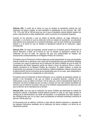 159
Artículo 233.- A partir de la fecha en que se declare la liquidación judicial de una
institución de banca múltiple, le será aplicable lo establecido en los artículos 168, 169,
178, 179 y del 186 al 198 de esta Ley, por lo que el liquidador judicial deberá realizar los
actos y operaciones en ellos establecidos, salvo lo previsto en el presente Apartado.
Cuando en los artículos a que se refiere el párrafo anterior, se haga referencia al
liquidador o a la fecha en que la institución entre en estado de liquidación, se entenderá
para efectos de lo dispuesto en el presente Apartado, que se hace referencia al liquidador
judicial o a la fecha en que se declare la liquidación judicial de la institución, según
corresponda.
Artículo 234.- El cargo de liquidador judicial recaerá en el Instituto para la Protección al
Ahorro Bancario a partir de la fecha en que se declare la liquidación judicial de la
institución de que se trate, sin perjuicio de que con posterioridad se realicen las
inscripciones correspondientes en el Registro Público de Comercio.
El Instituto para la Protección al Ahorro Bancario podrá desempeñar el cargo de liquidador
judicial a través de su personal o por medio de los apoderados que para tal efecto designe
y contrate con cargo al patrimonio de la institución de banca múltiple de que se trate. El
otorgamiento del poder respectivo podrá ser hecho a favor de persona física o moral y
deberá inscribirse en el Registro Público de Comercio. El citado Instituto, a través de
lineamientos que apruebe su Junta de Gobierno, deberá establecer criterios rectores para
la determinación de los honorarios de los apoderados que, en su caso, sean designados y
contratados conforme a lo establecido en este artículo.
El Instituto para la Protección al Ahorro Bancario, en su carácter de liquidador judicial, en
adición a las facultades a las que se refiere la presente Sección, contará con las
atribuciones a que se refiere el artículo 133 de esta Ley, será el representante legal de la
institución de banca múltiple de que se trate y contará con las más amplias facultades de
dominio que en derecho procedan, las que se le confieren expresamente en esta Ley y las
que se deriven de la naturaleza de su función.
Artículo 235.- Una vez que la institución de banca múltiple sea declarada en estado de
liquidación judicial, el liquidador judicial deberá levantar un acta en que haga constar la
entrega de la administración por parte del liquidador o el apoderado que éste designe y
las modificaciones que, en su caso, sean procedentes al inventario levantado conforme al
artículo 168 de esta Ley.
Al documento que se elabore conforme a este artículo deberá anexarse un ejemplar de
los estados financieros auditados de la institución de banca múltiple a la fecha de su
declaración judicial.
 