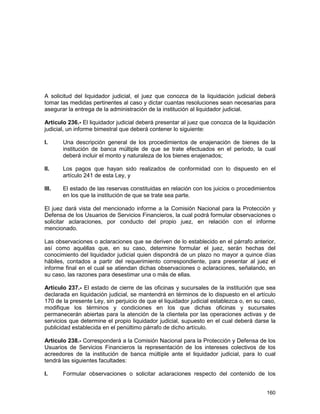 160
A solicitud del liquidador judicial, el juez que conozca de la liquidación judicial deberá
tomar las medidas pertinentes al caso y dictar cuantas resoluciones sean necesarias para
asegurar la entrega de la administración de la institución al liquidador judicial.
Artículo 236.- El liquidador judicial deberá presentar al juez que conozca de la liquidación
judicial, un informe bimestral que deberá contener lo siguiente:
I. Una descripción general de los procedimientos de enajenación de bienes de la
institución de banca múltiple de que se trate efectuados en el periodo, la cual
deberá incluir el monto y naturaleza de los bienes enajenados;
II. Los pagos que hayan sido realizados de conformidad con lo dispuesto en el
artículo 241 de esta Ley, y
III. El estado de las reservas constituidas en relación con los juicios o procedimientos
en los que la institución de que se trate sea parte.
El juez dará vista del mencionado informe a la Comisión Nacional para la Protección y
Defensa de los Usuarios de Servicios Financieros, la cual podrá formular observaciones o
solicitar aclaraciones, por conducto del propio juez, en relación con el informe
mencionado.
Las observaciones o aclaraciones que se deriven de lo establecido en el párrafo anterior,
así como aquéllas que, en su caso, determine formular el juez, serán hechas del
conocimiento del liquidador judicial quien dispondrá de un plazo no mayor a quince días
hábiles, contados a partir del requerimiento correspondiente, para presentar al juez el
informe final en el cual se atiendan dichas observaciones o aclaraciones, señalando, en
su caso, las razones para desestimar una o más de ellas.
Artículo 237.- El estado de cierre de las oficinas y sucursales de la institución que sea
declarada en liquidación judicial, se mantendrá en términos de lo dispuesto en el artículo
170 de la presente Ley, sin perjuicio de que el liquidador judicial establezca o, en su caso,
modifique los términos y condiciones en los que dichas oficinas y sucursales
permanecerán abiertas para la atención de la clientela por las operaciones activas y de
servicios que determine el propio liquidador judicial, supuesto en el cual deberá darse la
publicidad establecida en el penúltimo párrafo de dicho artículo.
Artículo 238.- Corresponderá a la Comisión Nacional para la Protección y Defensa de los
Usuarios de Servicios Financieros la representación de los intereses colectivos de los
acreedores de la institución de banca múltiple ante el liquidador judicial, para lo cual
tendrá las siguientes facultades:
I. Formular observaciones o solicitar aclaraciones respecto del contenido de los
 