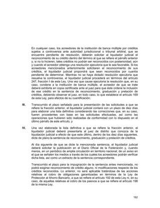 162
En cualquier caso, los acreedores de la institución de banca múltiple por créditos
sujetos a controversia ante autoridad jurisdiccional o tribunal arbitral, que se
encuentre pendiente de resolución, deberán solicitar al liquidador judicial el
reconocimiento de su crédito dentro del término al que se refiere el párrafo anterior
y, si no lo hicieren, tales créditos no podrán ser reconocidos con posterioridad, aún
y cuando el acreedor obtenga una resolución ejecutoria que le sea favorable. Si los
acreedores mencionados anteriormente solicitaren el reconocimiento de sus
créditos, el liquidador judicial propondrá que sean reconocidos por cuantía
pendiente de determinar. Mientras no se haya dictado resolución ejecutoria que
resuelva la controversia, el liquidador judicial procederá en términos del artículo
247, fracción I de esta Ley. Una vez que cause ejecutoria la resolución que, en su
caso, condene a la institución de banca múltiple, el acreedor de que se trate
deberá exhibirla en copia certificada ante el juez para que éste ordene la inclusión
de ese crédito en la sentencia de reconocimiento, graduación y prelación de
créditos, debiendo observar el juez, en todo caso, lo que establece el artículo 169
de esta Ley, para efectos de su cuantificación;
III. Transcurrido el plazo señalado para la presentación de las solicitudes a que se
refiere la fracción anterior, el liquidador judicial contará con un plazo de diez días
para elaborar una lista definitiva considerando las correcciones que, en su caso,
fueren procedentes con base en las solicitudes efectuadas, así como las
operaciones que hubieren sido realizadas de conformidad con lo dispuesto en el
último párrafo de este artículo, y
IV. Una vez elaborada la lista definitiva a que se refiere la fracción anterior, el
liquidador judicial deberá presentarla al juez de distrito que conozca de la
liquidación judicial a efecto de que este último, dentro de los diez días siguientes,
dicte de plano la sentencia de reconocimiento, graduación y prelación de créditos.
Al día siguiente de que se dicte la mencionada sentencia, el liquidador judicial
deberá solicitar la publicación en el Diario Oficial de la Federación y, cuando
menos, en un periódico de amplia circulación en territorio nacional, de un aviso en
el que se señalen los medios a través de los cuales los acreedores podrán verificar
dicha lista, así como un extracto de la sentencia correspondiente.
Transcurrido el plazo para la impugnación de la sentencia antes mencionada, no
podrá exigirse reconocimiento de crédito alguno, ni modificaciones respecto de los
créditos reconocidos. Lo anterior, no será aplicable tratándose de las acciones
relativas al cobro de obligaciones garantizadas en términos de la Ley de
Protección al Ahorro Bancario, a que se refiere el artículo 192 de esta Ley ni, en su
caso, de aquellas relativas al cobro de los pasivos a que se refiere el artículo 198
de la misma Ley.
 