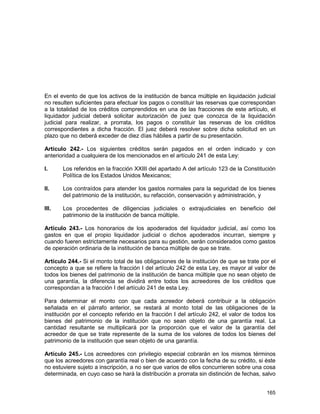 165
En el evento de que los activos de la institución de banca múltiple en liquidación judicial
no resulten suficientes para efectuar los pagos o constituir las reservas que correspondan
a la totalidad de los créditos comprendidos en una de las fracciones de este artículo, el
liquidador judicial deberá solicitar autorización de juez que conozca de la liquidación
judicial para realizar, a prorrata, los pagos o constituir las reservas de los créditos
correspondientes a dicha fracción. El juez deberá resolver sobre dicha solicitud en un
plazo que no deberá exceder de diez días hábiles a partir de su presentación.
Artículo 242.- Los siguientes créditos serán pagados en el orden indicado y con
anterioridad a cualquiera de los mencionados en el artículo 241 de esta Ley:
I. Los referidos en la fracción XXIII del apartado A del artículo 123 de la Constitución
Política de los Estados Unidos Mexicanos;
II. Los contraídos para atender los gastos normales para la seguridad de los bienes
del patrimonio de la institución, su refacción, conservación y administración, y
III. Los procedentes de diligencias judiciales o extrajudiciales en beneficio del
patrimonio de la institución de banca múltiple.
Artículo 243.- Los honorarios de los apoderados del liquidador judicial, así como los
gastos en que el propio liquidador judicial o dichos apoderados incurran, siempre y
cuando fueren estrictamente necesarios para su gestión, serán considerados como gastos
de operación ordinaria de la institución de banca múltiple de que se trate.
Artículo 244.- Si el monto total de las obligaciones de la institución de que se trate por el
concepto a que se refiere la fracción I del artículo 242 de esta Ley, es mayor al valor de
todos los bienes del patrimonio de la institución de banca múltiple que no sean objeto de
una garantía, la diferencia se dividirá entre todos los acreedores de los créditos que
correspondan a la fracción I del artículo 241 de esta Ley.
Para determinar el monto con que cada acreedor deberá contribuir a la obligación
señalada en el párrafo anterior, se restará al monto total de las obligaciones de la
institución por el concepto referido en la fracción I del artículo 242, el valor de todos los
bienes del patrimonio de la institución que no sean objeto de una garantía real. La
cantidad resultante se multiplicará por la proporción que el valor de la garantía del
acreedor de que se trate represente de la suma de los valores de todos los bienes del
patrimonio de la institución que sean objeto de una garantía.
Artículo 245.- Los acreedores con privilegio especial cobrarán en los mismos términos
que los acreedores con garantía real o bien de acuerdo con la fecha de su crédito, si éste
no estuviere sujeto a inscripción, a no ser que varios de ellos concurrieren sobre una cosa
determinada, en cuyo caso se hará la distribución a prorrata sin distinción de fechas, salvo
 