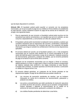 166
que las leyes dispusieran lo contrario.
Artículo 246.- El liquidador judicial podrá suscribir un convenio con los acreedores
reconocidos, por el que se pacte el pago de sus créditos en forma distinta a la establecida
en esta Sección, incluso mediante la dación en pago de los activos de la institución, con
arreglo a las siguientes bases:
I. Para la negociación de ese convenio, el liquidador judicial podrá reunirse con los
acreedores que estime convenientes y con aquellos que así se lo soliciten, ya sea
conjunta o separadamente, y comunicarse con ellos de cualquier forma;
II. El liquidador judicial podrá recomendar la realización de los estudios y avalúos que
considere necesarios para la negociación del convenio, poniéndolos a disposición
de los acreedores reconocidos, por conducto del juez, con excepción de aquella
información que tenga el carácter de confidencial en términos de las disposiciones
aplicables;
III. El convenio deberá ser suscrito, por el liquidador judicial y uno, o más acreedores
reconocidos que en conjunto sean titulares de un mínimo equivalente al 75 por
ciento del total del pasivo reconocido a cargo de la institución, mediante sentencia
de reconocimiento, graduación y prelación de créditos, que se encentre pendiente
de pago en la fecha en que se firme dicho convenio;
IV. Respecto de los acreedores reconocidos que se nieguen a firmar el convenio,
deberá pactarse a su favor un pago igual o mayor al que les hubiera correspondido
de haberse realizado éste conforme a las reglas contenidas en esta Sección.
Cumplida esta condición, no podrán oponerse a la firma del convenio o controvertir
su validez en ninguna forma o vía;
V. El convenio deberá garantizar, en cualquiera de las formas previstas en las
disposiciones legales, el pago de las diferencias que puedan resultar de:
a) Los recursos de revocación pendientes de resolver, que se hubieren
interpuesto en contra de la sentencia de reconocimiento, graduación y
prelación de créditos;
b) Los juicios y procedimientos que estén pendientes de resolución ejecutoria
a la fecha de firma del convenio, siempre que el acreedor correspondiente
hubiere solicitado y obtenido el reconocimiento de su crédito en la
sentencia de reconocimiento, graduación y prelación de créditos, y
c) Los créditos fiscales pendientes de determinar a esa fecha.
 