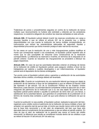 168
Tratándose de juicios o procedimientos seguidos en contra de la institución de banca
múltiple cuyo reconocimiento no hubiere sido solicitado y obtenido por los acreedores
respectivos, no existirá la obligación de constituir las reservas señaladas en este artículo.
Artículo 248.- El liquidador judicial deberá invertir las reservas constituidas con cargo a
recursos líquidos a que se refiere el artículo 241 de la presente Ley, y demás
disponibilidades con que cuente la institución de banca múltiple correspondiente, en
instrumentos que reúnan las características adecuadas de seguridad, liquidez y
disponibilidad procurando que dicha inversión proteja el valor real de los recursos.
En los casos en que la resolución de una o más impugnaciones pudiera modificar el
monto que corresponda repartir a los acreedores, el liquidador judicial repartirá sólo el
monto que no sea susceptible de reducirse como consecuencia de la resolución
correspondiente. La diferencia se reservará e invertirá, en términos de lo dispuesto en el
párrafo anterior. Cuando se resuelvan las impugnaciones se procederá a efectuar los
pagos respectivos.
Artículo 249.- En caso de que las autoridades laborales ordenen el embargo de bienes
de la institución de crédito en liquidación judicial, para asegurar créditos a favor de los
trabajadores por salarios y sueldos devengados o por indemnizaciones, el liquidador
judicial será el depositario de los bienes embargados.
Tan pronto como el liquidador judicial cubra o garantice a satisfacción de las autoridades
laborales dichos créditos, el embargo deberá ser levantado.
Artículo 250.- Cuando en cumplimiento de una resolución laboral que tenga por objeto la
protección de los derechos a favor de los trabajadores a que se refieren la fracción XXIII
del Apartado A del artículo 123 de la Constitución Política de los Estados Unidos
Mexicanos y esta Sección, la autoridad laboral competente ordene la ejecución de un bien
integrante del patrimonio de la institución que a su vez sea objeto de garantía real, el
liquidador judicial podrá solicitar a aquélla la sustitución de dicho bien por una fianza, a
satisfacción de la autoridad laboral, que garantice el cumplimiento de la pretensión en el
término de noventa días contados a partir de que surta efectos la notificación de que se
trate.
Cuando la sustitución no sea posible, el liquidador judicial, realizada la ejecución del bien,
registrará como crédito contra el patrimonio de la institución de banca múltiple a favor del
acreedor con garantía real de que se trate, el monto que resulte menor entre el del crédito
que le haya sido reconocido y el del valor de enajenación del bien que haya sido
ejecutado para el cumplimiento de las pretensiones a que se refiere el párrafo anterior. En
caso de que el valor de realización de la garantía sea menor al monto del crédito
reconocido, la diferencia que resulte se considerará incluida dentro de los créditos a que
se refiere la fracción VI del artículo 241 de esta Ley.
 