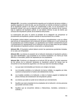 169
Artículo 251.- Los juicios o procedimientos seguidos por la institución de banca múltiple, y
aquéllos seguidos en contra de ella, que se encuentren en trámite al dictarse la sentencia
de la liquidación judicial o se inicien con posterioridad a ésta, no se acumularán a la
liquidación judicial, sino que se seguirán ante la autoridad que conozca de los mismos,
bajo la vigilancia del liquidador judicial, el cual deberá informar al juez de distrito que
conozca de la liquidación judicial, de la existencia del proceso.
La continuación del juicio no exime al acreedor de la obligación de comparecer al
procedimiento de liquidación judicial a solicitar el reconocimiento de su crédito.
El liquidador judicial deberá comparecer a los juicios y procedimientos a que se refiere
este artículo en representación de la institución de banca múltiple por sí o por conducto de
los apoderados que al efecto designe. Los apoderados que hubieren comparecido al juicio
o procedimiento en representación de la institución de que se trate antes de que hubiese
sido declarada en liquidación judicial, conservarán su representación
Artículo 252.- El liquidador judicial deberá concluir las operaciones pendientes iniciadas,
en su caso, por el liquidador.
Artículo 253.- Los bienes en posesión de la institución declarada en liquidación judicial y
que sean identificables, cuya propiedad no se hubiere transferido a la misma por título
definitivo e irrevocable, podrán ser separados por sus propietarios.
Artículo 254.- Conforme a lo dispuesto en el artículo 253 de esta Ley, podrán separarse
de los activos de la institución declarada en liquidación judicial los bienes que se
encuentren en las situaciones siguientes o en otras que sean de naturaleza análoga:
I. Los que sean reivindicables por terceros con arreglo a las leyes;
II. Los inmuebles vendidos a la institución de banca múltiple, no pagados por ésta,
cuando la compraventa no hubiere sido debidamente inscrita;
III. Los muebles vendidos a la institución, si ésta no hubiere pagado la totalidad del
precio al tiempo de la declaración de la liquidación judicial;
IV. Los bienes que estén en poder de la institución por arrendamiento;
V. Aquéllos que sean propiedad de los empleados de la institución o de las personas
que presten servicios a ésta;
VI. Aquéllos que se encuentren afectos a fideicomisos, mandatos, comisiones o
custodia, y
 