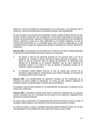 171
judicial en virtud de contratos de arrendamiento puro o financiero, cuya utilización por la
institución, durante el procedimiento de liquidación judicial, sea indispensable.
El juez de distrito que conozca de la liquidación judicial, oyendo al titular del bien de que
se trate, dictará la resolución que corresponda, la cual podrá comprender la prórroga del
contrato de arrendamiento, hasta por el tiempo que dure el procedimiento de la liquidación
judicial, mediante el pago de la renta estipulada en el contrato respectivo, la cual se
incrementará anualmente en un porcentaje igual al de la inflación observada en el año
inmediato anterior, según las publicaciones del Banco de México en el Diario Oficial de la
Federación.
Artículo 258.- La enajenación de los bienes de la institución de banca múltiple declarada
en liquidación judicial, deberá efectuarse conforme a lo siguiente:
I. Se llevará a cabo en los términos previstos en los artículos 200 a 215 de la
presente Ley. Cuando en dichos artículos se haga referencia al liquidador o a la
fecha en que la institución entre en estado de liquidación, se entenderá para
efectos de lo dispuesto en el presente Apartado, que se hace referencia al
liquidador judicial o a la fecha en que se declare la liquidación judicial de la
institución, según corresponda, y
II. El liquidador judicial deberá informar al juez de distrito que conozca de la
liquidación judicial sobre las enajenaciones que hubiere realizado, en términos de
los artículos 209 y 210 de esta Ley.
Artículo 259.- Los procedimientos de ejecución iniciados por los acreedores de la
institución de banca múltiple en liquidación, en contra de ésta, deberán notificarse al
liquidador judicial, haciéndole saber los datos que los identifiquen.
El liquidador judicial podrá participar en el procedimiento de ejecución en defensa de los
activos de la institución.
Artículo 260.- El liquidador judicial podrá evitar la ejecución separada de una garantía
cuando considere que es en beneficio de los activos de la institución enajenarla como
parte de un conjunto de bienes.
En estos casos, previamente a la enajenación del conjunto de bienes de que se trate, el
liquidador judicial realizará una valuación de los bienes que garantizan el crédito.
En todos los casos, el pago al acreedor ejecutante deberá realizarse dentro de los tres
días siguientes al de la enajenación del conjunto de bienes de que se trate.
 
