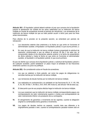172
Artículo 261.- El liquidador judicial deberá solicitar al juez que conozca de la liquidación
judicial la declaración de nulidad de los actos celebrados por la institución de banca
múltiple en fraude de acreedores durante el periodo de retroacción. Los acreedores de la
institución de banca múltiple de que se trate podrán acudir a dicho juez para los fines
antes mencionados.
Para efectos de lo previsto en la presente sección, se entenderá por periodo de
retroacción:
I. Los doscientos setenta días anteriores a la fecha en que entre en funciones el
administrador cautelar, el liquidador o el liquidador judicial, lo que ocurra primero, o
II. En caso de que la institución de banca múltiple hubiere presentado la solicitud de
operación condicionada a que se refiere el artículo 29 Bis 2 de esta Ley, el
comprendido desde el día doscientos setenta anterior a la fecha de presentación
de dicha solicitud y hasta la fecha en que entre en funciones el administrador
cautelar, el liquidador o el liquidador judicial, lo que ocurra primero.
El juez de distrito que conozca de la liquidación judicial, a solicitud del liquidador judicial o
de cualquier acreedor, podrá establecer un plazo mayor al señalado en las fracciones
anteriores cuando a su juicio se justifique.
Artículo 262.- Se considerarán actos en fraude de acreedores:
I. Los que se celebren a título gratuito, así como los pagos de obligaciones no
vencidas hechas por la institución de banca múltiple;
II. Las remisiones de deuda hechas por la institución de banca múltiple;
III. Los realizados en contravención a lo señalado en las fracciones III, IV, V, VII, VIII,
X, XI, XII, XV Bis 1, XV Bis 2, XVI, XVII, XIX inciso b), del artículo 106 de esta Ley;
IV. El descuento que de sus propios efectos haga la institución de banca múltiple;
V. Los que ocasionen que la institución de banca múltiple correspondiente pague una
contraprestación de valor notoriamente superior o reciba una contraprestación de
valor notoriamente inferior a la prestación de su contraparte;
VI. El otorgamiento de garantías o incremento de las vigentes, cuando la obligación
original no contemplaba dicha garantía o incremento;
VII. Los pagos de deudas hechos en especie, cuando ésta sea diferente a la
originalmente pactada o bien, cuando la contraprestación pactada hubiere sido en
 