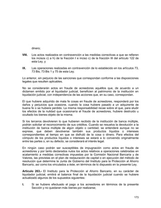 173
dinero;
VIII. Los actos realizados en contravención a las medidas correctivas a que se refieren
los incisos c) a h) de la fracción I e inciso c) de la fracción III del artículo 122 de
esta Ley, y
IX. Las operaciones realizadas en contravención de lo establecido en los artículos 73,
73 Bis, 73 Bis 1 y 75 de esta Ley.
Lo anterior, sin perjuicio de las sanciones que correspondan conforme a las disposiciones
legales que resulten aplicables.
No se considerarán actos en fraude de acreedores aquéllos que, de acuerdo a un
dictamen emitido por el liquidador judicial, beneficien al patrimonio de la institución en
liquidación judicial, con independencia de las acciones que, en su caso, correspondan.
El que hubiere adquirido de mala fe cosas en fraude de acreedores, responderá por los
daños y perjuicios que ocasione, cuando la cosa hubiere pasado a un adquirente de
buena fe o se hubiere perdido. La misma responsabilidad recae sobre el que, para eludir
los efectos de la nulidad que ocasionaría el fraude de acreedores, hubiere destruido u
ocultado los bienes objeto de la misma.
Si los terceros devolvieren lo que hubieren recibido de la institución de banca múltiple,
podrán solicitar el reconocimiento de sus créditos. Cuando se resuelva la devolución a la
institución de banca múltiple de algún objeto o cantidad, se entenderá aunque no se
exprese, que deben devolverse también sus productos líquidos o intereses
correspondientes al tiempo en que se disfrutó de la cosa o dinero. Para efectos del
cómputo de los productos líquidos o intereses se estará a lo convenido originalmente
entre las partes o, en su defecto, se considerará el interés legal.
En ningún caso podrán ser susceptibles de impugnación como actos en fraude de
acreedores y por tanto declarados nulos los actos relativos a operaciones celebradas en
acatamiento a medidas correctivas impuestas por la Comisión Nacional Bancaria y de
Valores, las previstas en el plan de restauración de capital o en ejecución del método de
resolución que determine la Junta de Gobierno del Instituto para la Protección al Ahorro
Bancario, así como los vinculados a éste, en términos de lo dispuesto en la presente Ley.
Artículo 263.- El Instituto para la Protección al Ahorro Bancario, en su carácter de
liquidador judicial, emitirá el balance final de la liquidación judicial cuando se hubiere
actualizado algunos de los supuestos siguientes:
I. Si se hubiere efectuado el pago a los acreedores en términos de la presente
Sección y no quedaran más bienes por realizarse;
 