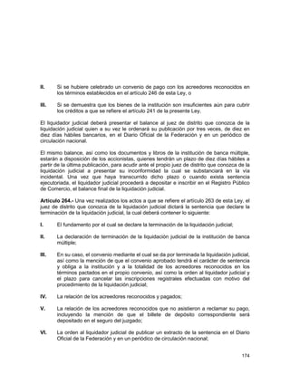 174
II. Si se hubiere celebrado un convenio de pago con los acreedores reconocidos en
los términos establecidos en el artículo 246 de esta Ley, o
III. Si se demuestra que los bienes de la institución son insuficientes aún para cubrir
los créditos a que se refiere el artículo 241 de la presente Ley.
El liquidador judicial deberá presentar el balance al juez de distrito que conozca de la
liquidación judicial quien a su vez le ordenará su publicación por tres veces, de diez en
diez días hábiles bancarios, en el Diario Oficial de la Federación y en un periódico de
circulación nacional.
El mismo balance, así como los documentos y libros de la institución de banca múltiple,
estarán a disposición de los accionistas, quienes tendrán un plazo de diez días hábiles a
partir de la última publicación, para acudir ante el propio juez de distrito que conozca de la
liquidación judicial a presentar su inconformidad la cual se substanciará en la vía
incidental. Una vez que haya transcurrido dicho plazo o cuando exista sentencia
ejecutoriada, el liquidador judicial procederá a depositar e inscribir en el Registro Público
de Comercio, el balance final de la liquidación judicial.
Artículo 264.- Una vez realizados los actos a que se refiere el artículo 263 de esta Ley, el
juez de distrito que conozca de la liquidación judicial dictará la sentencia que declare la
terminación de la liquidación judicial, la cual deberá contener lo siguiente:
I. El fundamento por el cual se declare la terminación de la liquidación judicial;
II. La declaración de terminación de la liquidación judicial de la institución de banca
múltiple;
III. En su caso, el convenio mediante el cual se da por terminada la liquidación judicial,
así como la mención de que el convenio aprobado tendrá el carácter de sentencia
y obliga a la institución y a la totalidad de los acreedores reconocidos en los
términos pactados en el propio convenio, así como la orden al liquidador judicial y
el plazo para cancelar las inscripciones registrales efectuadas con motivo del
procedimiento de la liquidación judicial;
IV. La relación de los acreedores reconocidos y pagados;
V. La relación de los acreedores reconocidos que no asistieron a reclamar su pago,
incluyendo la mención de que el billete de depósito correspondiente será
depositado en el seguro del juzgado;
VI. La orden al liquidador judicial de publicar un extracto de la sentencia en el Diario
Oficial de la Federación y en un periódico de circulación nacional;
 