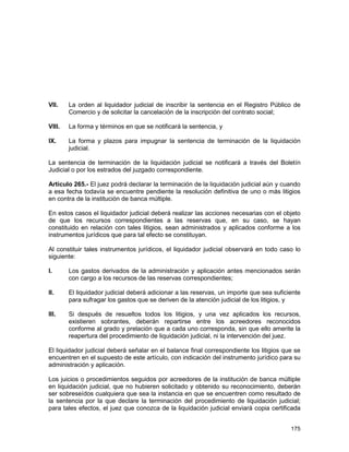 175
VII. La orden al liquidador judicial de inscribir la sentencia en el Registro Público de
Comercio y de solicitar la cancelación de la inscripción del contrato social;
VIII. La forma y términos en que se notificará la sentencia, y
IX. La forma y plazos para impugnar la sentencia de terminación de la liquidación
judicial.
La sentencia de terminación de la liquidación judicial se notificará a través del Boletín
Judicial o por los estrados del juzgado correspondiente.
Artículo 265.- El juez podrá declarar la terminación de la liquidación judicial aún y cuando
a esa fecha todavía se encuentre pendiente la resolución definitiva de uno o más litigios
en contra de la institución de banca múltiple.
En estos casos el liquidador judicial deberá realizar las acciones necesarias con el objeto
de que los recursos correspondientes a las reservas que, en su caso, se hayan
constituido en relación con tales litigios, sean administrados y aplicados conforme a los
instrumentos jurídicos que para tal efecto se constituyan.
Al constituir tales instrumentos jurídicos, el liquidador judicial observará en todo caso lo
siguiente:
I. Los gastos derivados de la administración y aplicación antes mencionados serán
con cargo a los recursos de las reservas correspondientes;
II. El liquidador judicial deberá adicionar a las reservas, un importe que sea suficiente
para sufragar los gastos que se deriven de la atención judicial de los litigios, y
III. Si después de resueltos todos los litigios, y una vez aplicados los recursos,
existieren sobrantes, deberán repartirse entre los acreedores reconocidos
conforme al grado y prelación que a cada uno corresponda, sin que ello amerite la
reapertura del procedimiento de liquidación judicial, ni la intervención del juez.
El liquidador judicial deberá señalar en el balance final correspondiente los litigios que se
encuentren en el supuesto de este artículo, con indicación del instrumento jurídico para su
administración y aplicación.
Los juicios o procedimientos seguidos por acreedores de la institución de banca múltiple
en liquidación judicial, que no hubieren solicitado y obtenido su reconocimiento, deberán
ser sobreseídos cualquiera que sea la instancia en que se encuentren como resultado de
la sentencia por la que declare la terminación del procedimiento de liquidación judicial;
para tales efectos, el juez que conozca de la liquidación judicial enviará copia certificada
 