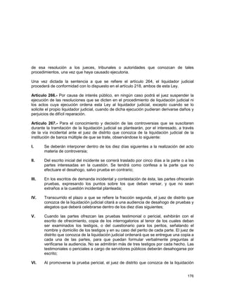 176
de esa resolución a los jueces, tribunales o autoridades que conozcan de tales
procedimientos, una vez que haya causado ejecutoria.
Una vez dictada la sentencia a que se refiere el artículo 264, el liquidador judicial
procederá de conformidad con lo dispuesto en el artículo 218, ambos de esta Ley.
Artículo 266.- Por causa de interés público, en ningún caso podrá el juez suspender la
ejecución de las resoluciones que se dicten en el procedimiento de liquidación judicial ni
los actos cuya ejecución ordena esta Ley al liquidador judicial, excepto cuando se lo
solicite el propio liquidador judicial, cuando de dicha ejecución pudieran derivarse daños y
perjuicios de difícil reparación.
Artículo 267.- Para el conocimiento y decisión de las controversias que se suscitaren
durante la tramitación de la liquidación judicial se plantearán, por el interesado, a través
de la vía incidental ante el juez de distrito que conozca de la liquidación judicial de la
institución de banca múltiple de que se trate, observándose lo siguiente:
I. Se deberán interponer dentro de los diez días siguientes a la realización del acto
materia de controversia;
II. Del escrito inicial del incidente se correrá traslado por cinco días a la parte o a las
partes interesadas en la cuestión. Se tendrá como confesa a la parte que no
efectuare el desahogo, salvo prueba en contrario;
III. En los escritos de demanda incidental y contestación de ésta, las partes ofrecerán
pruebas, expresando los puntos sobre los que deban versar, y que no sean
extraños a la cuestión incidental planteada;
IV. Transcurrido el plazo a que se refiere la fracción segunda, el juez de distrito que
conozca de la liquidación judicial citará a una audiencia de desahogo de pruebas y
alegatos que deberá celebrarse dentro de los diez días siguientes;
V. Cuando las partes ofrezcan las pruebas testimonial o pericial, exhibirán con el
escrito de ofrecimiento, copia de los interrogatorios al tenor de los cuales deban
ser examinados los testigos, o del cuestionario para los peritos, señalando el
nombre y domicilio de los testigos y en su caso del perito de cada parte. El juez de
distrito que conozca de la liquidación judicial ordenará que se entregue una copia a
cada una de las partes, para que puedan formular verbalmente preguntas al
verificarse la audiencia. No se admitirán más de tres testigos por cada hecho. Las
testimoniales o periciales a cargo de servidores públicos deberán desahogarse por
escrito;
VI. Al promoverse la prueba pericial, el juez de distrito que conozca de la liquidación
 
