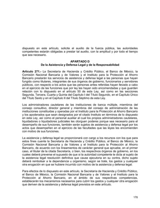 178
dispuesto en este artículo, solicite el auxilio de la fuerza pública, las autoridades
competentes estarán obligadas a prestar tal auxilio, con la amplitud y por todo el tiempo
que sea necesario.
APARTADO D
De la Asistencia y Defensa Legal y de la Responsabilidad
Artículo 271.- La Secretaría de Hacienda y Crédito Público, el Banco de México, la
Comisión Nacional Bancaria y de Valores y el Instituto para la Protección al Ahorro
Bancario prestarán los servicios de asistencia y defensa legal a las personas que hayan
fungido como titulares, integrantes de sus órganos de gobierno, funcionarios y servidores
públicos, con respecto a los actos que las personas antes referidas hayan llevado a cabo
en el ejercicio de las funciones que por ley les hayan sido encomendadas y que guarden
relación con lo dispuesto en el artículo 50 de esta Ley, así como en las secciones
Segunda, Tercera, Cuarta y Quinta del Capítulo I del Título Segundo, en el Capítulo Único
del Título Sexto y en el Capítulo II del Título Séptimo de esta Ley.
Los administradores cautelares de las instituciones de banca múltiple, miembros del
consejo consultivo, director general y miembros del consejo de administración de las
instituciones constituidas y operadas por el Instituto para la Protección al Ahorro Bancario
y los apoderados que sean designados por el citado Instituto en términos de lo dispuesto
en esta Ley, así como el personal auxiliar al cual los propios administradores cautelares,
liquidadores o liquidadores judiciales les otorguen poderes porque sea necesario para el
desempeño de sus funciones, también serán sujetos de asistencia y defensa legal por los
actos que desempeñen en el ejercicio de las facultades que las leyes les encomienden
con motivo de sus funciones.
La asistencia y defensa legal se proporcionará con cargo a los recursos con los que para
estos fines cuente la Secretaría de Hacienda y Crédito Público, el Banco de México, la
Comisión Nacional Bancaria y de Valores y el Instituto para la Protección al Ahorro
Bancario, de acuerdo con los lineamientos de carácter general que apruebe, en el primer
caso, el titular de la citada Secretaría, o bien, los respectivos órganos de gobierno, en los
cuales deberá preverse el supuesto de que si la autoridad competente le dicta al sujeto de
la asistencia legal resolución definitiva que cause ejecutoria en su contra, dicho sujeto
deberá rembolsar a la dependencia u organismo, según se trate, los gastos y cualquier
otra erogación en que se hubiere incurrido con motivo de la asistencia y defensa legal.
Para efectos de lo dispuesto en este artículo, la Secretaría de Hacienda y Crédito Público,
el Banco de México, la Comisión Nacional Bancaria y de Valores y el Instituto para la
Protección al Ahorro Bancario, en el ámbito de sus respectivas competencias,
establecerán los mecanismos necesarios para cubrir los gastos y cualquier otra erogación
que deriven de la asistencia y defensa legal previstos en este artículo.
 