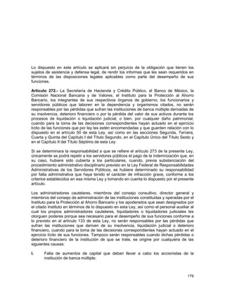 179
Lo dispuesto en este artículo se aplicará sin perjuicio de la obligación que tienen los
sujetos de asistencia y defensa legal, de rendir los informes que les sean requeridos en
términos de las disposiciones legales aplicables como parte del desempeño de sus
funciones.
Artículo 272.- La Secretaría de Hacienda y Crédito Público, el Banco de México, la
Comisión Nacional Bancaria y de Valores, el Instituto para la Protección al Ahorro
Bancario, los integrantes de sus respectivos órganos de gobierno, los funcionarios y
servidores públicos que laboren en la dependencia y organismos citados, no serán
responsables por las pérdidas que sufran las instituciones de banca múltiple derivadas de
su insolvencia, deterioro financiero o por la pérdida del valor de sus activos durante los
procesos de liquidación o liquidación judicial; o bien, por cualquier daño patrimonial,
cuando para la toma de las decisiones correspondientes hayan actuado en el ejercicio
lícito de las funciones que por ley les estén encomendadas y que guarden relación con lo
dispuesto en el artículo 50 de esta Ley, así como en las secciones Segunda, Tercera,
Cuarta y Quinta del Capítulo I del Título Segundo, en el Capítulo Único del Título Sexto y
en el Capítulo II del Título Séptimo de esta Ley.
Si se determinara la responsabilidad a que se refiere el artículo 273 de la presente Ley,
únicamente se podrá repetir a los servidores públicos el pago de la indemnización que, en
su caso, hubiere sido cubierta a los particulares, cuando, previa substanciación del
procedimiento administrativo disciplinario previsto en la Ley Federal de Responsabilidades
Administrativas de los Servidores Públicos, se hubiere determinado su responsabilidad
por falta administrativa que haya tenido el carácter de infracción grave, conforme a los
criterios establecidos en esa misma Ley y tomando en cuenta lo dispuesto por el presente
artículo.
Los administradores cautelares, miembros del consejo consultivo, director general y
miembros del consejo de administración de las instituciones constituidas y operadas por el
Instituto para la Protección al Ahorro Bancario y los apoderados que sean designados por
el citado Instituto en términos de lo dispuesto en esta Ley, así como el personal auxiliar al
cual los propios administradores cautelares, liquidadores o liquidadores judiciales les
otorguen poderes porque sea necesario para el desempeño de sus funciones conforme a
lo previsto en el artículo 133 de esta Ley, no serán responsables por las pérdidas que
sufran las instituciones que deriven de su insolvencia, liquidación judicial o deterioro
financiero, cuando para la toma de las decisiones correspondientes hayan actuado en el
ejercicio lícito de sus funciones. Tampoco serán responsables cuando dichas pérdidas o
deterioro financiero de la institución de que se trate, se origine por cualquiera de las
siguientes causas:
I. Falta de aumentos de capital que deban llevar a cabo los accionistas de la
institución de banca múltiple;
 