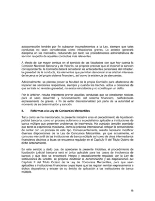 18
autocorrección tendrán por fin subsanar incumplimientos a la Ley, siempre que tales
conductas no sean consideradas como infracciones graves. Lo anterior generará
disciplina en los mercados, reduciendo por tanto los procedimientos administrativos de
sanción respecto de aquellas conductas más relevantes.
A efecto de dar mayor certeza en el ejercicio de las facultades con que hoy cuenta la
Comisión Nacional Bancaria y de Valores, se propone precisar que al imponer la sanción
correspondiente, la Comisión deberá considerar los antecedentes personales del infractor,
la gravedad de la conducta, los elementos que permitan demostrar si se afectan intereses
de terceros o del propio sistema financiero, así como la existencia de atenuantes.
Adicionalmente, se plantea prever la facultad de la propia Comisión para abstenerse de
imponer las sanciones respectivas, siempre y cuando los hechos, actos u omisiones de
que se trate no revistan gravedad, no exista reincidencia y no constituyan un delito.
Por lo anterior, resulta importante prever aquellas conductas que se consideran nocivas
para el sano desarrollo y funcionamiento del sistema financiero, calificándolas
expresamente de graves, a fin de evitar discrecionalidad por parte de la autoridad al
momento de su determinación y sanción.
II. Reformas a la Ley de Concursos Mercantiles
Tal y como se ha mencionado, la presente iniciativa crea el procedimiento de liquidación
judicial bancaria, como un proceso autónomo y especialísimo aplicable a instituciones de
banca múltiple que presenten problemas de insolvencia. Ha quedado también asentado
que tanto la experiencia mexicana, como la práctica internacional, reflejan la conveniencia
de contar con un proceso de este tipo. Consecuentemente, resulta necesario modificar
diversas disposiciones de la Ley de Concursos Mercantiles, ya que actualmente, el
concurso mercantil de las instituciones de banca múltiple así como de otros intermediarios
financieros distintos a éstas se encuentra regulado en el Capítulo II del Título Octavo de
dicho ordenamiento.
En este sentido y dado que, de aprobarse la presente Iniciativa, el procedimiento de
liquidación judicial bancaria será el único aplicable para los casos de insolvencia de
bancos y que éste se encontrará íntegra y exclusivamente regulado por la Ley de
Instituciones de Crédito, se propone modificar la denominación y las disposiciones del
Capítulo II del Título Octavo de la Ley de Concursos Mercantiles, para que sean
aplicables a instituciones financieras cuyas leyes que las regulan remitan expresamente a
dichos dispositivos y extraer de su ámbito de aplicación a las instituciones de banca
múltiple.
 
