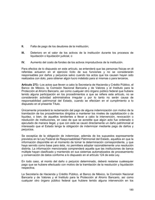 180
II. Falta de pago de los deudores de la institución;
III. Deterioro en el valor de los activos de la institución durante los procesos de
liquidación o liquidación judicial, o
IV. Aumento del costo de fondeo de los activos improductivos de la institución.
Para efectos de lo dispuesto en este artículo, se entenderá que las personas físicas en él
referidas actuaron en el ejercicio lícito de sus funciones y no se considerarán
responsables por daños y perjuicios salvo cuando los actos que los causen hayan sido
realizados con dolo, para obtener algún lucro indebido para sí mismas o para terceros.
Artículo 273.- Los actos que lleven a cabo la Secretaría de Hacienda y Crédito Público, el
Banco de México, la Comisión Nacional Bancaria y de Valores y el Instituto para la
Protección al Ahorro Bancario, así como cualquier otro órgano público federal que hubiere
tenido alguna participación en los procedimientos a que se refiere este artículo, no se
considerarán actividad administrativa irregular y por lo tanto no serán causa de
responsabilidad patrimonial del Estado, cuando se efectúen en el cumplimiento a lo
dispuesto en el presente Título.
Únicamente procederá la reclamación del pago de alguna indemnización con motivo de la
tramitación de los procedimientos dirigidos a mantener los niveles de capitalización o de
liquidez, o bien, de aquellos tendientes a llevar a cabo la intervención, revocación o
resolución de instituciones, en caso de que se acredite que algún acto fue ordenado o
ejecutado de manera ilegal, y que con este se causó directamente un daño patrimonial al
interesado que el Estado tenga la obligación de indemnizar mediante pago de daños y
perjuicios.
Se exceptúa de la obligación de indemnizar, además de los supuestos expresamente
previstos en la Ley Federal de Responsabilidad Patrimonial del Estado, aquellos en que la
información disponible en el momento de tomar la determinación correspondiente, y que
haya servido como base para ésta, no permitiera adoptar razonablemente una resolución
distinta. La información mencionada comprenderá aquella que las instituciones de banca
múltiple hayan clasificado y mantenido en sus sistemas automatizados de procesamiento
y conservación de datos conforme a lo dispuesto en el artículo 124 de esta Ley.
En todo caso, al monto del daño o perjuicio determinado, deberá restarse cualesquier
pago que se hubiere efectuado con motivo de la tramitación de la resolución y liquidación
respectiva.
La Secretaría de Hacienda y Crédito Público, el Banco de México, la Comisión Nacional
Bancaria y de Valores y el Instituto para la Protección al Ahorro Bancario, así como
cualquier otro órgano público federal que hubiere tenido alguna intervención en los
 