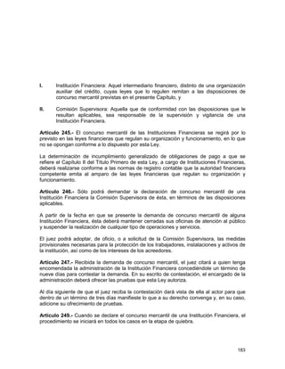 183
I. Institución Financiera: Aquel intermediario financiero, distinto de una organización
auxiliar del crédito, cuyas leyes que lo regulen remitan a las disposiciones de
concurso mercantil previstas en el presente Capítulo, y
II. Comisión Supervisora: Aquella que de conformidad con las disposiciones que le
resultan aplicables, sea responsable de la supervisión y vigilancia de una
Institución Financiera.
Artículo 245.- El concurso mercantil de las Instituciones Financieras se regirá por lo
previsto en las leyes financieras que regulan su organización y funcionamiento, en lo que
no se opongan conforme a lo dispuesto por esta Ley.
La determinación de incumplimiento generalizado de obligaciones de pago a que se
refiere el Capítulo II del Título Primero de esta Ley, a cargo de Instituciones Financieras,
deberá realizarse conforme a las normas de registro contable que la autoridad financiera
competente emita al amparo de las leyes financieras que regulan su organización y
funcionamiento.
Artículo 246.- Sólo podrá demandar la declaración de concurso mercantil de una
Institución Financiera la Comisión Supervisora de ésta, en términos de las disposiciones
aplicables.
A partir de la fecha en que se presente la demanda de concurso mercantil de alguna
Institución Financiera, ésta deberá mantener cerradas sus oficinas de atención al público
y suspender la realización de cualquier tipo de operaciones y servicios.
El juez podrá adoptar, de oficio, o a solicitud de la Comisión Supervisora, las medidas
provisionales necesarias para la protección de los trabajadores, instalaciones y activos de
la institución, así como de los intereses de los acreedores.
Artículo 247.- Recibida la demanda de concurso mercantil, el juez citará a quien tenga
encomendada la administración de la Institución Financiera concediéndole un término de
nueve días para contestar la demanda. En su escrito de contestación, el encargado de la
administración deberá ofrecer las pruebas que esta Ley autoriza.
Al día siguiente de que el juez reciba la contestación dará vista de ella al actor para que
dentro de un término de tres días manifieste lo que a su derecho convenga y, en su caso,
adicione su ofrecimiento de pruebas.
Artículo 249.- Cuando se declare el concurso mercantil de una Institución Financiera, el
procedimiento se iniciará en todos los casos en la etapa de quiebra.
 