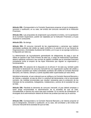 184
Artículo 250.- Corresponderá a la Comisión Supervisora proponer al juez la designación,
remoción o sustitución, en su caso, del síndico del concurso mercantil de la Institución
Financiera.
Artículo 252.- Las propuestas de enajenación que presente el síndico, con la aprobación
de la Comisión Supervisora, podrán ser objetadas por la Institución Financiera y el juez
resolverá lo conducente.
Artículo 253.- Se deroga.
Artículo 254.- El concurso mercantil de las organizaciones y personas que realicen
actividades auxiliares del crédito se regirá conforme a lo previsto en la Ley General de
Organizaciones y Actividades Auxiliares del Crédito y en lo que no se oponga conforme a
lo dispuesto por esta Ley.
La determinación de incumplimiento generalizado de obligaciones de pago a que se
refiere el Capítulo II del Título Primero de esta Ley, a cargo de Instituciones Financieras,
deberá realizarse conforme a las normas de registro contable que la autoridad financiera
competente emita al amparo de las leyes financieras que regulan su organización y
funcionamiento.
Artículo 255.- Sin perjuicio de lo dispuesto en el artículo 21 de esta Ley, también podrá
demandar la declaración de concurso mercantil de una organización auxiliar del crédito y
de cualquier sociedad que realice actividades auxiliares del crédito la Comisión Nacional
Bancaria y de Valores, siempre y cuando aquellas estén supervisadas por esta última.
Admitida la demanda, el juez ordenará que se notifique a la Comisión Nacional Bancaria y
de Valores y adoptará, ya sea de oficio o a solicitud del demandante o de la mencionada
comisión, las medidas provisionales que resulten necesarias para la protección de los
intereses de los acreedores, trabajadores, instalaciones y activos de la sociedad de que
se trate.
Artículo 256.- Recibida la demanda de concurso mercantil, el juez deberá emplazar a
quien tenga encomendada la administración de la sociedad de que se trate,
concediéndole un término de nueve días para contestar. En su escrito de contestación, el
encargado de la administración deberá de ofrecer las pruebas que esta Ley le autoriza.
…
Artículo 259.- Corresponderá a la Comisión Nacional Bancaria y de Valores proponer al
juez la designación, remoción o sustitución, en su caso, del conciliador y del síndico del
concurso mercantil de la sociedad de que se trate.
 