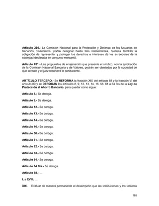 185
Artículo 260.- La Comisión Nacional para la Protección y Defensa de los Usuarios de
Servicios Financieros, podrá designar hasta tres interventores, quienes tendrán la
obligación de representar y proteger los derechos e intereses de los acreedores de la
sociedad declarada en concurso mercantil.
Artículo 261.- Las propuestas de enajenación que presente el síndico, con la aprobación
de la Comisión Nacional Bancaria y de Valores, podrán ser objetadas por la sociedad de
que se trate y el juez resolverá lo conducente.
ARTÍCULO TERCERO.- Se REFORMA la fracción XIX del artículo 68 y la fracción VI del
artículo 80 y se DEROGAN los artículos 8, 9, 12, 13, 14, 16, 58, 61 a 64 Bis de la Ley de
Protección al Ahorro Bancario, para quedar como sigue:
Artículo 8.- Se deroga.
Artículo 9.- Se deroga.
Artículo 12.- Se deroga.
Artículo 13.- Se deroga.
Artículo 14.- Se deroga.
Artículo 16.- Se deroga.
Artículo 58.- Se deroga.
Artículo 61.- Se deroga.
Artículo 62.- Se deroga.
Artículo 63.- Se deroga.
Artículo 64.- Se deroga.
Artículo 64 Bis.- Se deroga.
Artículo 68.- …
I. a XVIII. …
XIX. Evaluar de manera permanente el desempeño que las Instituciones y los terceros
 