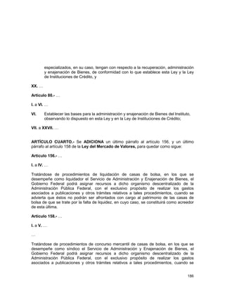 186
especializados, en su caso, tengan con respecto a la recuperación, administración
y enajenación de Bienes, de conformidad con lo que establece esta Ley y la Ley
de Instituciones de Crédito, y
XX. …
Artículo 80.- …
I. a VI. …
VI. Establecer las bases para la administración y enajenación de Bienes del Instituto,
observando lo dispuesto en esta Ley y en la Ley de Instituciones de Crédito;
VII. a XXVII. …
ARTÍCULO CUARTO.- Se ADICIONA un último párrafo al artículo 156, y un último
párrafo al artículo 158 de la Ley del Mercado de Valores, para quedar como sigue:
Artículo 156.- …
I. a IV. …
Tratándose de procedimientos de liquidación de casas de bolsa, en los que se
desempeñe como liquidador el Servicio de Administración y Enajenación de Bienes, el
Gobierno Federal podrá asignar recursos a dicho organismo descentralizado de la
Administración Pública Federal, con el exclusivo propósito de realizar los gastos
asociados a publicaciones y otros trámites relativos a tales procedimientos, cuando se
advierta que éstos no podrán ser afrontados con cargo al patrimonio de las casas de
bolsa de que se trate por la falta de liquidez, en cuyo caso, se constituirá como acreedor
de esta última.
Artículo 158.- …
I. a V. …
…
Tratándose de procedimientos de concurso mercantil de casas de bolsa, en los que se
desempeñe como síndico el Servicio de Administración y Enajenación de Bienes, el
Gobierno Federal podrá asignar recursos a dicho organismo descentralizado de la
Administración Pública Federal, con el exclusivo propósito de realizar los gastos
asociados a publicaciones y otros trámites relativos a tales procedimientos, cuando se
 