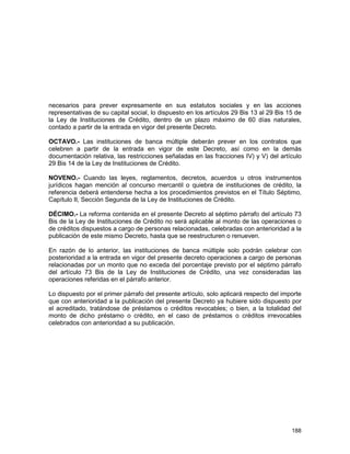 188
necesarios para prever expresamente en sus estatutos sociales y en las acciones
representativas de su capital social, lo dispuesto en los artículos 29 Bis 13 al 29 Bis 15 de
la Ley de Instituciones de Crédito, dentro de un plazo máximo de 60 días naturales,
contado a partir de la entrada en vigor del presente Decreto.
OCTAVO.- Las instituciones de banca múltiple deberán prever en los contratos que
celebren a partir de la entrada en vigor de este Decreto, así como en la demás
documentación relativa, las restricciones señaladas en las fracciones IV) y V) del artículo
29 Bis 14 de la Ley de Instituciones de Crédito.
NOVENO.- Cuando las leyes, reglamentos, decretos, acuerdos u otros instrumentos
jurídicos hagan mención al concurso mercantil o quiebra de instituciones de crédito, la
referencia deberá entenderse hecha a los procedimientos previstos en el Título Séptimo,
Capítulo II, Sección Segunda de la Ley de Instituciones de Crédito.
DÉCIMO.- La reforma contenida en el presente Decreto al séptimo párrafo del artículo 73
Bis de la Ley de Instituciones de Crédito no será aplicable al monto de las operaciones o
de créditos dispuestos a cargo de personas relacionadas, celebradas con anterioridad a la
publicación de este mismo Decreto, hasta que se reestructuren o renueven.
En razón de lo anterior, las instituciones de banca múltiple solo podrán celebrar con
posterioridad a la entrada en vigor del presente decreto operaciones a cargo de personas
relacionadas por un monto que no exceda del porcentaje previsto por el séptimo párrafo
del artículo 73 Bis de la Ley de Instituciones de Crédito, una vez consideradas las
operaciones referidas en el párrafo anterior.
Lo dispuesto por el primer párrafo del presente artículo, solo aplicará respecto del importe
que con anterioridad a la publicación del presente Decreto ya hubiere sido dispuesto por
el acreditado, tratándose de préstamos o créditos revocables; o bien, a la totalidad del
monto de dicho préstamo o crédito, en el caso de préstamos o créditos irrevocables
celebrados con anterioridad a su publicación.
 