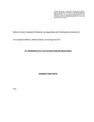 Reitero a Usted, Ciudadano Presidente, las seguridades de mi distinguida consideración.
En la Ciudad de México, Distrito Federal, a 8 de mayo de 2013.
EL PRESIDENTE DE LOS ESTADOS UNIDOS MEXICANOS
ENRIQUE PEÑA NIETO
HCC
ÚLTIMA PÁGINA DE LA INICIATIVA DE DECRETO POR EL
QUE SE REFORMAN, ADICIONAN Y DEROGAN DIVERSAS
DISPOSICIONES DE LA LEY DE INSTITUCIONES DE
CRÉDITO, LA LEY DE CONCURSOS MERCANTILES, LA LEY
DE PROTECCIÓN AL AHORRO BANCARIO Y LA LEY DEL
MERCADO DE VALORES.
 