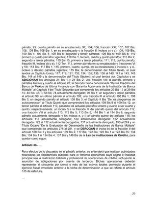 20
párrafo; 93, cuarto párrafo en su encabezado; 97; 104; 106, fracción XXI; 107; 107 Bis;
108; 108 Bis; 108 Bis 1, en su encabezado y la fracción II, incisos a) y c); 109; 109 Bis;
109 Bis 1; 109 Bis 4; 109 Bis 5, segundo y tercer párrafos; 109 Bis 6; 109 Bis 8; 110
primero y cuarto párrafos vigentes; 110 Bis 1, tercero, cuarto y quinto párrafos; 110 Bis 2,
segundo y tercer párrafos; 110 Bis 13, primero y tercer párrafos; 111; 112, quinto párrafo,
fracción III, incisos d) y e); 112 Ter; 113, primer párrafo en su encabezado y fracciones VI
y VII; 113 Bis; 113 Bis 1; 115, primero, cuarto, quinto, en su encabezado e incisos c. y d.,
octavo y décimo párrafos vigentes; 115 Bis; la denominación del Título Sexto, el cual
tendrá un Capítulo Único; 117; 119; 121; 133; 134; 135; 136; 138 al 140; 141 al 143; 143
Bis; 144 al 149 y la denominación del Título Séptimo, el cual tendrá dos Capítulos y se
ADICIONAN los artículos 24 Bis 1 y 24 Bis 2; una fracción VIII al párrafo primero y
párrafos tercero y cuarto al artículo 28; la Sección Sexta denominada “De los Créditos del
Banco de México de Última Instancia con Garantía Accionaria de la Institución de Banca
Múltiple” al Capítulo I del Título Segundo que comprende los artículos 29 Bis 13 al 29 Bis
15; 44 Bis; 45-T; 50 Bis; 74 actualmente derogado; 96 Bis 1; un segundo y tercer párrafos
al artículo 99; un último párrafo al artículo 102; una fracción III al artículo 108 Bis 1; 108
Bis 3; un segundo párrafo al artículo 109 Bis 3; el Capítulo II Bis “De los programas de
autocorrección” al Título Quinto que comprenderá los artículos 109 Bis 9 al 109 Bis 12; un
tercer párrafo al artículo 110, pasando los actuales párrafos tercero y cuarto a ser cuarto y
quinto, respectivamente; un inciso f) a la fracción III del párrafo quinto del artículo 112,
una fracción VIII al artículo 113; 113 Bis 5; 113 Bis 6; 114 Bis 1 al 114 Bis 6; segundo
párrafo actualmente derogado y los incisos e. y f. al párrafo quinto del artículo 115; los
artículos 118 actualmente derogado; 120 actualmente derogado; 122 actualmente
derogado; 123 al 132 actualmente derogados; 137 actualmente derogado; 150 al 274 y un
Título Octavo “De la Evaluación de Desempeño de las Instituciones de Banca Múltiple”
que comprende los artículos 275 al 281, y se DEROGAN el inciso b) de la fracción II del
artículo 108 Bis 1 y los artículos 109 Bis 2; 117 Bis; 122 Bis; 122 Bis 1 al 122 Bis 35; 134
Bis; 134 Bis 1 al 134 Bis 4; 137 Bis y 140 Bis de la Ley de Instituciones de Crédito, para
quedar como sigue:
Artículo 3o.- …
Para efectos de lo dispuesto en el párrafo anterior, se entenderá que realizan actividades
financieras los fideicomisos públicos para el fomento económico cuyo objeto o finalidad
principal sea la realización habitual y profesional de operaciones de crédito, incluyendo la
asunción de obligaciones por cuenta de terceros. Dichas operaciones deberán
representar el cincuenta por ciento o más de los activos totales promedio durante el
ejercicio fiscal inmediato anterior a la fecha de determinación a que se refiere el artículo
125 de esta Ley.
…
 