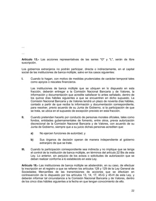 22
…
…
Artículo 13.- Las acciones representativas de las series "O" y "L", serán de libre
suscripción.
Los gobiernos extranjeros no podrán participar, directa o indirectamente, en el capital
social de las instituciones de banca múltiple, salvo en los casos siguientes:
I. Cuando lo hagan, con motivo de medidas prudenciales de carácter temporal tales
como apoyos o rescates financieros.
Las instituciones de banca múltiple que se ubiquen en lo dispuesto en esta
fracción, deberán entregar a la Comisión Nacional Bancaria y de Valores, la
información y documentación que acredite satisfacer lo antes señalado, dentro de
los quince días hábiles siguientes a que se encuentren en dicho supuesto. La
Comisión Nacional Bancaria y de Valores tendrá un plazo de noventa días hábiles,
contado a partir de que reciba la información y documentación correspondiente,
para resolver, previo acuerdo de su Junta de Gobierno, si la participación de que
se trata, se ubica en el supuesto de excepción previsto en esta fracción.
II. Cuando pretendan hacerlo por conducto de personas morales oficiales, tales como
fondos, entidades gubernamentales de fomento, entre otros, previa autorización
discrecional de la Comisión Nacional Bancaria y de Valores, con acuerdo de su
Junta de Gobierno, siempre que a su juicio dichas personas acrediten que:
a) No ejercen funciones de autoridad, y
b) Sus órganos de decisión operan de manera independiente al gobierno
extranjero de que se trate.
III. Cuando la participación correspondiente sea indirecta y no implique que se tenga
el control de la institución de banca múltiple, en términos del artículo 22 Bis de esta
Ley. Lo anterior, sin perjuicio de los avisos o solicitudes de autorización que se
deban realizar conforme a lo establecido en esta Ley.
Artículo 18.- Las instituciones de banca múltiple se abstendrán, en su caso, de efectuar
la inscripción en el registro a que se refieren los artículos 128 y 129 de la Ley General de
Sociedades Mercantiles de las transmisiones de acciones que se efectúen en
contravención de lo dispuesto por los artículos 13, 14, 17, 45-G y 45-H de esta Ley, y
deberán informar tal circunstancia a la Comisión Nacional Bancaria y de Valores, dentro
de los cinco días hábiles siguientes a la fecha en que tengan conocimiento de ello.
 