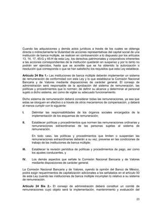 23
Cuando las adquisiciones y demás actos jurídicos a través de los cuales se obtenga
directa o indirectamente la titularidad de acciones representativas del capital social de una
institución de banca múltiple, se realicen en contravención a lo dispuesto por los artículos
13, 14, 17, 45-G y 45-H de esta Ley, los derechos patrimoniales y corporativos inherentes
a las acciones correspondientes de la institución quedarán en suspenso y por lo tanto no
podrán ser ejercidos, hasta que se acredite que se ha obtenido la autorización o
resolución que corresponda o que se han satisfecho los requisitos que esta Ley establece.
Artículo 24 Bis 1.- Las instituciones de banca múltiple deberán implementar un sistema
de remuneración de conformidad con esta Ley y lo que establezca la Comisión Nacional
Bancaria y de Valores mediante disposiciones de carácter general. El consejo de
administración será responsable de la aprobación del sistema de remuneración, las
políticas y procedimientos que lo normen; de definir su alcance y determinar el personal
sujeto a dicho sistema, así como de vigilar su adecuado funcionamiento.
Dicho sistema de remuneración deberá considerar todas las remuneraciones, ya sea que
estas se otorguen en efectivo o a través de otros mecanismos de compensación, y deberá
al menos cumplir con lo siguiente:
I. Delimitar las responsabilidades de los órganos sociales encargados de la
implementación de los esquemas de remuneración;
II. Establecer políticas y procedimientos que normen las remuneraciones ordinarias y
remuneraciones extraordinarias de las personas sujetas al sistema de
remuneración.
En todo caso, las políticas y procedimientos que limiten o suspendan las
remuneraciones extraordinarias deberán a su vez, preverse en las condiciones de
trabajo de las instituciones de banca múltiple;
III. Establecer la revisión periódica de políticas y procedimientos de pago, así como
los ajustes conducentes, y
IV. Los demás aspectos que señale la Comisión Nacional Bancaria y de Valores
mediante disposiciones de carácter general.
La Comisión Nacional Bancaria y de Valores, oyendo la opinión del Banco de México,
podrá exigir requerimientos de capitalización adicionales a los señalados en el artículo 50
de esta Ley cuando las instituciones de banca múltiple incumplan lo relativo a su sistema
de remuneración.
Artículo 24 Bis 2.- El consejo de administración deberá constituir un comité de
remuneraciones cuyo objeto será la implementación, mantenimiento y evaluación del
 
