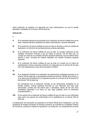 27
dicha institución se sujetará a lo dispuesto por este ordenamiento, sin que le resulte
aplicable lo señalado en el artículo 186 de esta Ley.
Artículo 28.- …
I. …
II. Si la asamblea general de accionistas de la institución de banca múltiple de que se
trate, mediante decisión adoptada en sesión extraordinaria, resuelve solicitarla;
III. Si la institución de banca múltiple de que se trate se disuelve y entra en estado de
liquidación, en términos de las disposiciones jurídicas aplicables;
IV. Si la institución de banca múltiple de que se trate no cumple cualquiera de las
medidas correctivas mínimas a que se refiere el artículo 122 de esta Ley; no
cumple con más de una medida correctiva especial adicional a que se refiere dicho
artículo o bien, incumple de manera reiterada una medida correctiva especial
adicional;
V. Si la institución de banca múltiple de que se trate no cumple con el índice de
capitalización mínimo requerido conforme a lo dispuesto por el artículo 50 de esta
Ley y las disposiciones a que dicho precepto se refiere;
VI. …
VII. Si la institución reincide en la realización de operaciones prohibidas previstas en el
artículo 106 de esta Ley y sancionadas conforme al artículo 108 Bis de la misma, o
si se ubica por reincidencia en el supuesto previsto en el inciso b) de la fracción IV
del artículo 108 de esta Ley.
Se considerará que la institución reincide en las infracciones señaladas en el
párrafo anterior, cuando habiendo incurrido en una infracción que haya sido
sancionada, cometa otra del mismo tipo o naturaleza, dentro de los dos años
inmediatos siguientes a la fecha en que haya quedado firme la resolución
correspondiente, y
VIII. Si los activos de la institución de banca múltiple de que se trate no son suficientes
para cubrir sus pasivos de conformidad con lo establecido en el artículo 226 de
esta Ley.
La declaración de revocación se publicará en el Diario Oficial de la Federación y en dos
periódicos de amplia circulación en territorio nacional, se inscribirá en el Registro Público
de Comercio y pondrá en estado de liquidación a la institución, sin necesidad del acuerdo
 