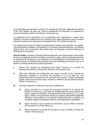28
de la asamblea de accionistas, conforme a lo previsto en la Sección Segunda del Capítulo
II del Título Séptimo de esta Ley. Contra la declaración de revocación no procederá el
recurso de revisión previsto en el artículo 110 de esta Ley.
La notificación de la revocación de la autorización para organizarse y operar como
institución de banca múltiple surtirá sus efectos al día natural siguiente al que se hubiere
efectuado conforme a lo dispuesto en el Capítulo III del Título Quinto de esta Ley.
Las instituciones de banca múltiple cuya autorización hubiere sido revocada, se sujetarán
a las disposiciones relativas a la liquidación. La Comisión Nacional Bancaria y de Valores
deberá hacer del conocimiento del Instituto para la Protección al Ahorro Bancario la
declaración de revocación.
Artículo 29 Bis.- Cuando la Comisión Nacional Bancaria y de Valores tenga conocimiento
de que una institución de banca múltiple ha incurrido en alguno de los supuestos previstos
en el artículo 28 de esta Ley, con excepción de los establecidos en las fracciones II y III
de dicho artículo, le notificará dicha situación para que manifieste por escrito lo que a su
derecho convenga dentro de los plazos siguientes:
I. Quince días respecto de instituciones que hayan incurrido en la causal de
revocación prevista en el artículo 28, fracción I de la presente Ley;
II. Siete días tratándose de instituciones que hayan incurrido en las causales de
revocación previstas en el artículo 28, fracciones IV y V de esta Ley. Las
instituciones que se encuentren en el supuesto de la fracción V antes mencionada
podrán, dentro de ese mismo plazo, formular la solicitud a que se refiere el artículo
29 Bis 2 de esta Ley, y
III. Tres días respecto de instituciones de banca múltiple que:
a) Hayan incurrido en la causal de revocación prevista en el artículo 28,
fracción V de esta Ley, cuyo índice de capitalización haya disminuido de ser
igual o superior al requerido conforme al artículo 50 de esta Ley, a un nivel
igual o inferior al requerimiento mínimo de capital fundamental establecido
conforme a dicho artículo, en el período comprendido entre un cálculo y el
inmediato siguiente efectuados conforme a las disposiciones aplicables;
b) Hayan incurrido en las causales de revocación a que se refiere el artículo
28, fracciones VI y VII de esta Ley, o
c) Hayan incurrido en la causal de revocación a que se refiere el artículo 28,
fracción VIII de esta Ley.
 