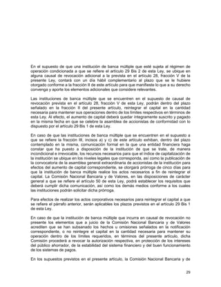 29
En el supuesto de que una institución de banca múltiple que esté sujeta al régimen de
operación condicionada a que se refiere el artículo 29 Bis 2 de esta Ley, se ubique en
alguna causal de revocación adicional a la prevista en el artículo 28, fracción V de la
presente Ley, contará con un día hábil complementario al plazo que se le hubiere
otorgado conforme a la fracción II de este artículo para que manifieste lo que a su derecho
convenga y aporte los elementos adicionales que considere relevantes.
Las instituciones de banca múltiple que se encuentren en el supuesto de causal de
revocación prevista en el artículo 28, fracción V de esta Ley, podrán dentro del plazo
señalado en la fracción II del presente artículo, reintegrar el capital en la cantidad
necesaria para mantener sus operaciones dentro de los límites respectivos en términos de
esta Ley. Al efecto, el aumento de capital deberá quedar íntegramente suscrito y pagado
en la misma fecha en que se celebre la asamblea de accionistas de conformidad con lo
dispuesto por el artículo 29 Bis 1 de esta Ley.
En caso de que las instituciones de banca múltiple que se encuentren en el supuesto a
que se refiere la fracción III, incisos a) y c) de este artículo exhiban, dentro del plazo
contemplado en la misma, comunicación formal en la que una entidad financiera haga
constar que ha puesto a disposición de la institución de que se trate, de manera
incondicional e irrevocable, los recursos necesarios para que el índice de capitalización de
la institución se ubique en los niveles legales que corresponda, así como la publicación de
la convocatoria de la asamblea general extraordinaria de accionistas de la institución para
efectos del aumento de capital correspondiente, se otorgará prórroga de cinco días para
que la institución de banca múltiple realice los actos necesarios a fin de reintegrar el
capital. La Comisión Nacional Bancaria y de Valores, en las disposiciones de carácter
general a que se refiere el artículo 50 de esta Ley, podrá establecer los requisitos que
deberá cumplir dicha comunicación, así como los demás medios conforme a los cuales
las instituciones podrán solicitar dicha prórroga.
Para efectos de realizar los actos corporativos necesarios para reintegrar el capital a que
se refiere el párrafo anterior, serán aplicables los plazos previstos en el artículo 29 Bis 1
de esta Ley.
En caso de que la institución de banca múltiple que incurra en causal de revocación no
presente los elementos que a juicio de la Comisión Nacional Bancaria y de Valores
acrediten que se han subsanado los hechos u omisiones señalados en la notificación
correspondiente, o no reintegre el capital en la cantidad necesaria para mantener su
operación dentro de los límites requeridos, en términos del presente artículo, dicha
Comisión procederá a revocar la autorización respectiva, en protección de los intereses
del público ahorrador, de la estabilidad del sistema financiero y del buen funcionamiento
de los sistemas de pagos.
En los supuestos previstos en el presente artículo, la Comisión Nacional Bancaria y de
 