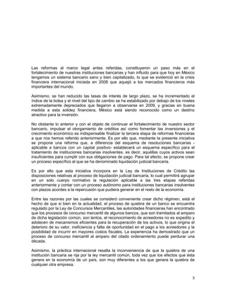 3
Las reformas al marco legal antes referidas, constituyeron un paso más en el
fortalecimiento de nuestras instituciones bancarias y han influido para que hoy en México
tengamos un sistema bancario sano y bien capitalizado, lo que se evidenció en la crisis
financiera internacional iniciada en 2008 que aquejó a los mercados financieros más
importantes del mundo.
Asimismo, se han reducido las tasas de interés de largo plazo, se ha incrementado el
índice de la bolsa y el nivel del tipo de cambio se ha estabilizado por debajo de los niveles
extremadamente depreciados que llegaron a observarse en 2009, y gracias en buena
medida a esta solidez financiera, México está siendo reconocido como un destino
atractivo para la inversión.
No obstante lo anterior y con el objeto de continuar el fortalecimiento de nuestro sector
bancario, impulsar el otorgamiento de créditos así como fomentar las inversiones y el
crecimiento económico es indispensable finalizar la tercera etapa de reformas financieras
a que nos hemos referido anteriormente. Es por ello que, mediante la presente iniciativa
se propone una reforma que, a diferencia del esquema de resoluciones bancarias -
aplicable a bancos con un capital positivo- establecerá un esquema específico para el
tratamiento de instituciones bancarias insolventes, es decir, aquéllas cuyos activos sean
insuficientes para cumplir con sus obligaciones de pago. Para tal efecto, se propone crear
un proceso específico al que se ha denominado liquidación judicial bancaria.
Es por ello que esta iniciativa incorpora en la Ley de Instituciones de Crédito las
disposiciones relativas al proceso de liquidación judicial bancaria, lo cual permitirá agrupar
en un solo cuerpo normativo la regulación aplicable a las tres etapas referidas
anteriormente y contar con un proceso autónomo para instituciones bancarias insolventes
con plazos acordes a la repercusión que pudiera generar en el resto de la economía.
Entre las razones por las cuales se consideró conveniente crear dicho régimen, está el
hecho de que si bien en la actualidad, el proceso de quiebra de un banco se encuentra
regulado por la Ley de Concursos Mercantiles, las autoridades financieras han encontrado
que los procesos de concurso mercantil de algunos bancos, que son tramitados al amparo
de dicha legislación común, son lentos, el reconocimiento de acreedores no es expedito y
adolecen de mecanismos eficientes para la recuperación de los activos, lo que origina el
deterioro de su valor, ineficiencia y falta de oportunidad en el pago a los acreedores y la
posibilidad de incurrir en mayores costos fiscales. La experiencia ha demostrado que un
proceso de concurso mercantil al amparo del citado ordenamiento puede perdurar una
década.
Asimismo, la práctica internacional resalta la inconveniencia de que la quiebra de una
institución bancaria se rija por la ley mercantil común, toda vez que los efectos que ésta
genera en la economía de un país, son muy diferentes a los que genera la quiebra de
cualquier otra empresa.
 