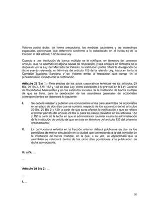30
Valores podrá dictar, de forma precautoria, las medidas cautelares y las correctivas
especiales adicionales que determine conforme a lo establecido en el inciso e) de la
fracción III del artículo 122 de esta Ley.
Cuando a una institución de banca múltiple se le notifique, en términos del presente
artículo, que ha incurrido en alguna causal de revocación, y sea emisora en términos de lo
dispuesto en la Ley del Mercado de Valores, la institución podrá diferir la divulgación de
dicho evento relevante, en términos del artículo 105 de la referida Ley, hasta en tanto la
Comisión Nacional Bancaria y de Valores emita la resolución que ponga fin al
procedimiento iniciado con la notificación.
Artículo 29 Bis 1.- Para efectos de los actos corporativos referidos en los artículos 29
Bis, 29 Bis 2, 129, 152 y 158 de esta Ley, como excepción a lo previsto en la Ley General
de Sociedades Mercantiles y en los estatutos sociales de la institución de banca múltiple
de que se trate, para la celebración de las asambleas generales de accionistas
correspondientes se observará lo siguiente:
I. Se deberá realizar y publicar una convocatoria única para asamblea de accionistas
en un plazo de dos días que se contará, respecto de los supuestos de los artículos
29 Bis, 29 Bis 2 y 129, a partir de que surta efectos la notificación a que se refiere
el primer párrafo del artículo 29 Bis o, para los casos previstos en los artículos 152
y 158 a partir de la fecha en que el administrador cautelar asuma la administración
de la institución de crédito de que se trate en términos del artículo 135 del presente
ordenamiento;
II. La convocatoria referida en la fracción anterior deberá publicarse en dos de los
periódicos de mayor circulación en la ciudad que corresponda a la del domicilio de
la institución de banca múltiple, en la que, a su vez, se especificará que la
asamblea se celebrará dentro de los cinco días posteriores a la publicación de
dicha convocatoria;
III. a IV. …
…
Artículo 29 Bis 2.- …
…
I. …
 