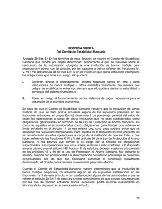33
SECCIÓN QUINTA
Del Comité de Estabilidad Bancaria
Artículo 29 Bis 6.- En los términos de esta Sección, se reunirá el Comité de Estabilidad
Bancaria que tendrá por objeto determinar, previamente a que se resuelva sobre la
revocación de la autorización otorgada a una institución de banca múltiple para
organizarse y operar con tal carácter, por las causales a que se refieren las fracciones IV,
V, VI o VIII del artículo 28 de esta Ley, si en el evento en que dicha institución incumpliera
las obligaciones que tiene a su cargo, ello pudiera:
I. Generar, directa o indirectamente, efectos negativos serios en otra u otras
instituciones de banca múltiple u otras entidades financieras, de manera que
peligre su estabilidad o solvencia, siempre que ello pudiera afectar la estabilidad o
solvencia del sistema financiero, o
II. Poner en riesgo el funcionamiento de los sistemas de pagos necesarios para el
desarrollo de la actividad económica.
En caso de que el Comité de Estabilidad Bancaria resuelva que la institución de banca
múltiple de que se trate podría actualizar alguno de los supuestos previstos en las
fracciones anteriores, el propio Comité determinará un porcentaje general del saldo de
todas las operaciones a cargo de dicha institución que no sean consideradas como
obligaciones garantizadas en términos de la Ley de Protección al Ahorro Bancario, así
como de aquellas otras consideradas como obligaciones garantizadas que rebasen el
límite señalado en el artículo 11 de esa misma Ley, cuyo pago pudiera evitar que se
actualicen los supuestos mencionados. Para efectos de lo dispuesto en este precepto, no
se considerarán aquellas operaciones a cargo de la institución de que se trate, a que
hacen referencia las fracciones II, IV y V del artículo 10 de la Ley de Protección al Ahorro
Bancario, ni los pasivos que deriven a su cargo por la emisión de obligaciones
subordinadas. Las operaciones que, en su caso, se lleven a cabo conforme a lo dispuesto
en este párrafo y en el artículo 148, fracción II de esta Ley, deberán sujetarse a lo previsto
en los artículos 45 y 46 de la Ley de Protección al Ahorro Bancario. No obstante lo
anterior, cuando con posterioridad a la determinación del referido porcentaje se presenten
circunstancias por las que sea necesario aumentar el porcentaje inicialmente
determinado, el Comité podrá reunirse nuevamente para tales efectos.
Cuando el Comité de Estabilidad Bancaria hubiere determinado que la institución de
banca múltiple respectiva, no actualiza alguno de los supuestos establecidos en las
fracciones I y II de este artículo, y con posterioridad alguna de las autoridades a que se
refiere el artículo 29 Bis 7 de esta Ley tuviere conocimiento de que existen circunstancias
por las que se podrían actualizar dichos supuestos, podrá reunirse nuevamente en
términos de lo dispuesto en el mencionado artículo.
 